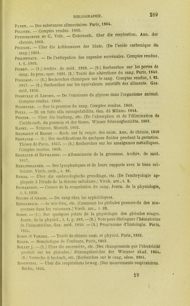 Payen. — Des substances alimentaires. Paris, 1864. Peloüze. — Comptes rendus. 1865. Pettenkoffer et C. Voït. — Üntersuch. über die respiration. Ann. der chemie, 1862. . Pflugf.r. — über die kohleusaure der blute. (De 1 acide carbonique du sang.) 1864. Philippeaux. — De l’extirpation des capsules surrénales. Comptes rendus, t. 1. 1862. ProRRY. - (1.) Arcliiv. de méd. 1828.-(2.) Recherches sur les pertes de sang. In proc. oper. 1831. (3.) Traité des altérations du sang. Pans, 1840. Poggiale. — (1.) Recherches chimiques sur le sang. Comptes rendus, t. 25. (2.) Recherches sur les équivalents nutritifs des aliments. Gaz. méd. 1856. Pojseolle et Lefort. — De l’existence du glycose dans l’organisme animal. Comptes rendus. 1860. PoisEniAE. — Sur la pression du sang. Comptes rendus. 1860. Por.u. — Di un fatto alla incoagulabilita. Gaz. dà Milano. 1844. PRETER. — über die bindung, etc. (De l’absorption et de l’élimination de l’acide carb. du poumon et des tissus. W iener Sitzunsgberichte. 1863. Ranke. — Tetanus. Munich. 1865. Régnault et Reiset — Rech. sur la respir. desanim. Ann. de chimie, 1849 Regnadld — (1.) Des modifications de quelques fluides pendant la gestation. Thèses de Paris. 1847. — (2.) Recherches sur les amalgames métalliques. Comptes rendus. 1862. Regnaüld et Devilliers. — Albuminurie de la grossesse. Archiv. de méd. 1847. Rexlinghausen. — Des lymphatiques et de leurs rapports avec le tissu cel. hilaire. Virch.arch.,.t. 28. Remak. — über die embryologische grundlage, etc. (De l’embryologie ap- pliquée à l’élude de la théorie cellulaire.) Virch. arc-, t. 2. Richardson. — Causes de la coagulation du sang. Journ. de la physiologie, t. 1. 1858. Ricord et Grassi. — Du sang chez les syphilitiques. Rindsleisch. — In wie fern, etc. (Comment les globules passent-ils des mu- queuses dans les vaisseaux.) Virch. arc., t. 22. Robin. — (1.) Sur quelques points de la physiologie des globules rouges. Journ. de la physiol., t. 1, p. 283. —(2.) Note pour distinguer l’hématosine de l’hématoïdine. Gaz. méd. 1859.—(3.) Programme d’histologie. Paris, 1864. Rorin et Verdeil. — Traité de chimie anat. et physiol. Paris, 1853. Roger. — Semeïotique de l’enfance. Paris, 1863. Rollet j. — (1.) über die successive, etc. (Des changements que l’électricité produit sur les globules.) Sitzungsberiolite der Wüenner akad. 1864. (2.) Versnche ù benbach,etc. (Recherches sur le sang, idem. 1864. Rosenthal. — über die respirations beweg. (Des mouvements respiratoires. Berlin, 1864. 19