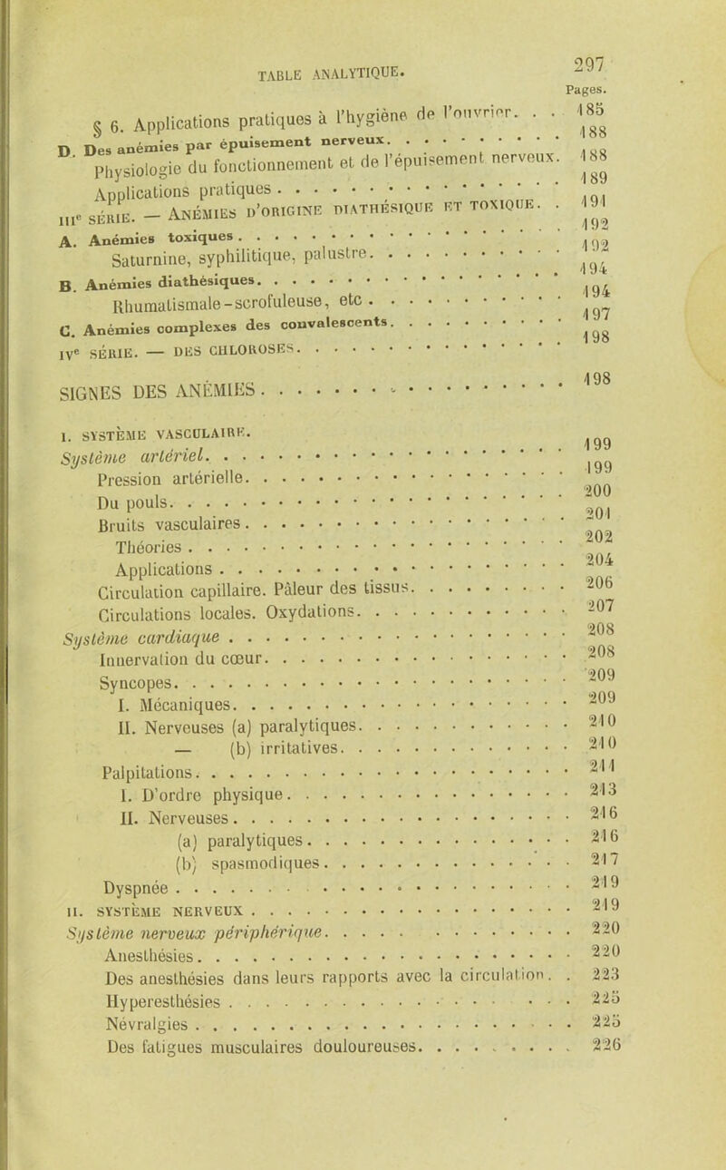 § 6. Applications pratiques à l’hygiène rie l’ouvrier. . • D Des anémies par épuisement nerveux. ...-•••• Physiologie du fonctionnement et de l’épuisement nerveux Applications pratiques ... me série. - Anémies d’origine diathésïque et toxique. A. Anémies toxiques Saturnine, syphilitique, palustre. . B. Anémies diathèsiques Rhumatismale-scrofuleuse, etc. C. Anémies complexes des convalescents. IVe SÉRIE. — DES CHLOROSES SIGNES DES ANÉMIES 297 Pages. 185 4 88 4 88 189 494 492 4 92 4 94 4 94 4 97 198 4 98 1. SYSTÈME VASCULAIRE. Système artériel Pression artérielle Du pouls Bruits vasculaires Théories Applications Circulation capillaire. Pâleur des tissus Circulations locales. Oxydations Système cardiaque Innervation du cœur Syncopes I. Mécaniques IL Nerveuses (a) paralytiques — (b) irritatives Palpitations I. D’ordre physique II. Nerveuses (a) paralytiques (b) spasmodiques Dyspnée II. SYSTÈME NERVEUX Système nerveux périphérique Anesthésies Des anesthésies dans leurs rapports avec la circulation. . Hyperesthésies Névralgies Des fatigues musculaires douloureuses 4 99 199 200 201 202 204 206 207 208 208 209 209 24 0 24 0 241 243 216 24 6 217 24 9 249 220 220 223 225 225 226