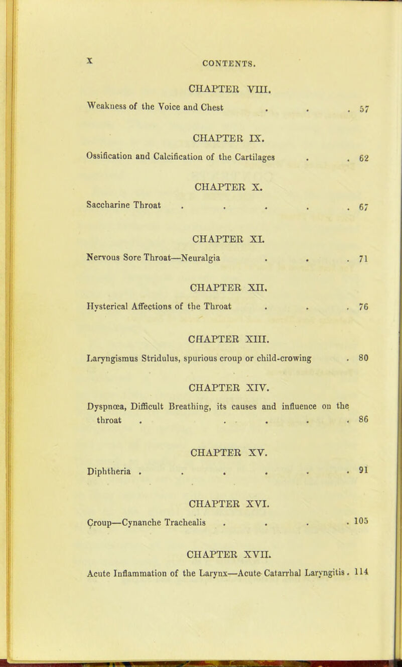 CHAPTER VIII. Weakness of the Voice and Chest . . .57 CHAPTER IX. Ossification and Calcification of the Cartilages . . 62 CHAPTER X. Saccharine Throat . . . , .67 CHAPTER XL Nervous Sore Throat—Neuralgia . . .71 CHAPTER XU. Hysterical Affections of the Throat . . .76 CHAPTER XIII. Laryngismus Stridulus, spurious croup or child-crowing . 80 CHAPTER XIV. Dyspnoea, Difficult Breathing, its causes and influence on the throat . .... 86 CHAPTER XV. Diphtheria . . . . . .91 CHAPTER XVI. Croup—Cynanche Trachealis ...» 105 CHAPTER XVII. Acute Inflammation of the Larynx—Acute Catarrhal Laryngitis. 114