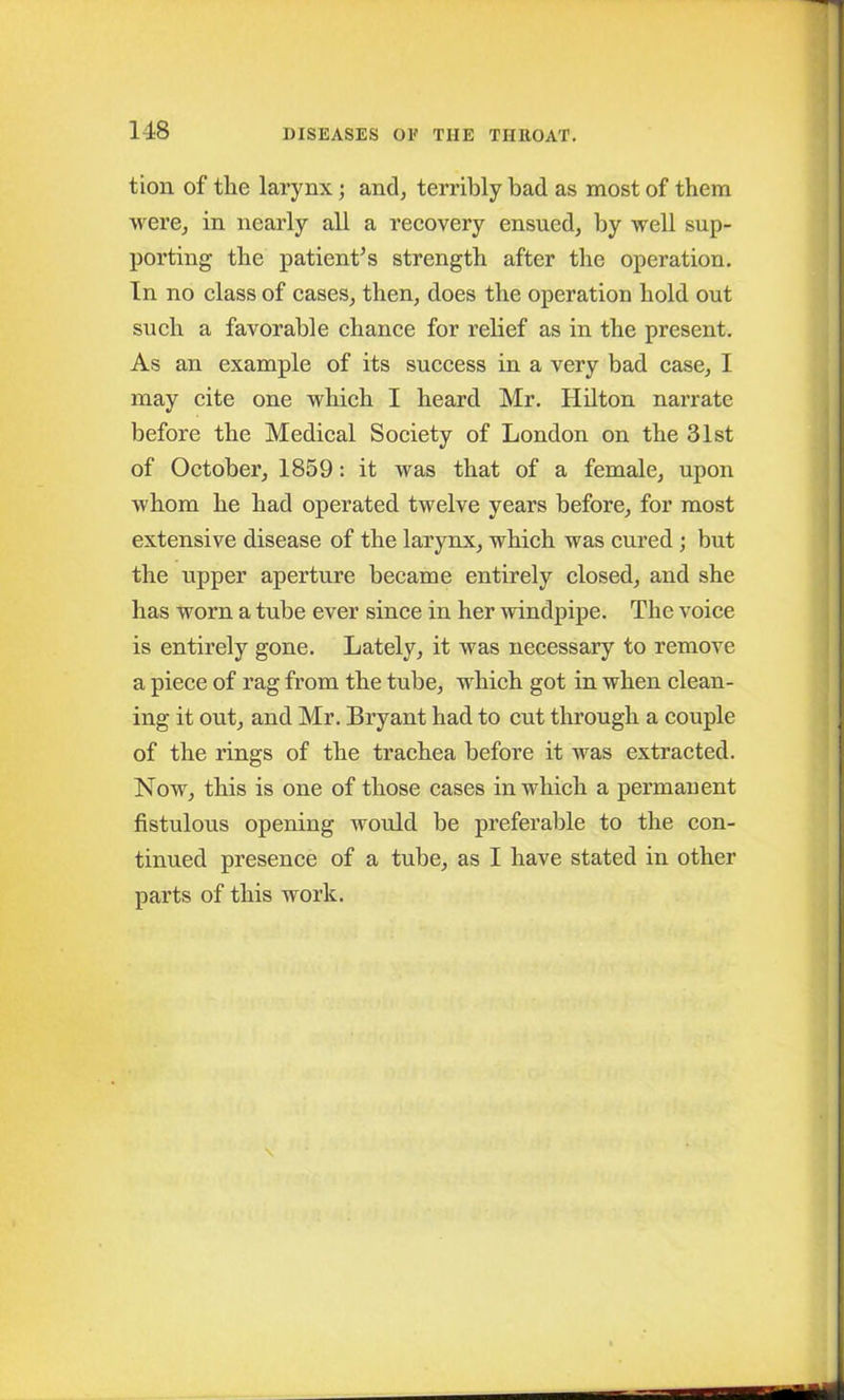 tion of the larynx; and, terribly bad as most of them were, in nearly all a recovery ensued, by well sup- porting the patient’s strength after the operation. In no class of cases, then, does the operation hold out such a favorable chance for relief as in the present. As an example of its success in a very bad case, I may cite one which I heard Mr. Hilton narrate before the Medical Society of London on the 31st of October, 1859: it was that of a female, upon whom he had operated twelve years before, for most extensive disease of the larynx, which was cured ; but the upper aperture became entirely closed, and she has worn a tube ever since in her windpipe. The voice is entirely gone. Lately, it was necessary to remove a piece of rag from the tube, which got in when clean- ing it out, and Mr. Bryant had to cut through a couple of the rings of the trachea before it was extracted. Now, this is one of those cases in which a permanent fistulous opening would be preferable to the con- tinued presence of a tube, as I have stated in other parts of this work.