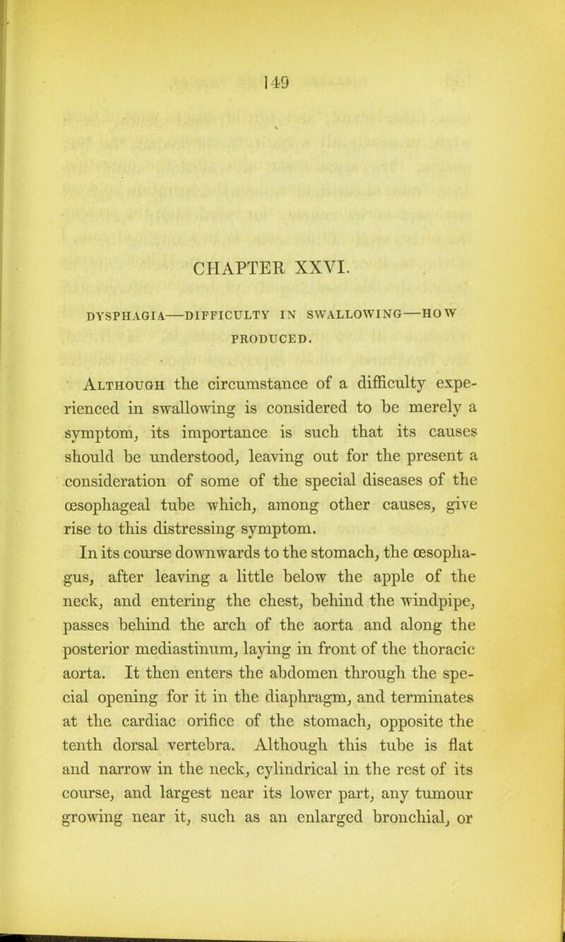 CHAPTER XXVI. DYSPHAGIA DIFFICULTY IN SWALLOWING—HOW PRODUCED. Although the circumstance of a difficulty expe- rienced in swallowing is considered to be merely a symptom, its importance is such that its causes should be understood, leaving out for the present a consideration of some of the special diseases of the oesophageal tube which, among other causes, give rise to this distressing symptom. In its course downwards to the stomach, the oesopha- gus, after leaving a little below the apple of the neck, and entering the chest, behind the windpipe, passes behind the arch of the aorta and along the posterior mediastinum, laying in front of the thoracic aorta. It then enters the abdomen through the spe- cial opening for it in the diaphragm, and terminates at the cardiac orifice of the stomach, opposite the tenth dorsal vertebra. Although this tube is flat and narrow in the neck, cylindrical in the rest of its course, and largest near its lower part, any tumour growing near it, such as an enlarged bronchial, or