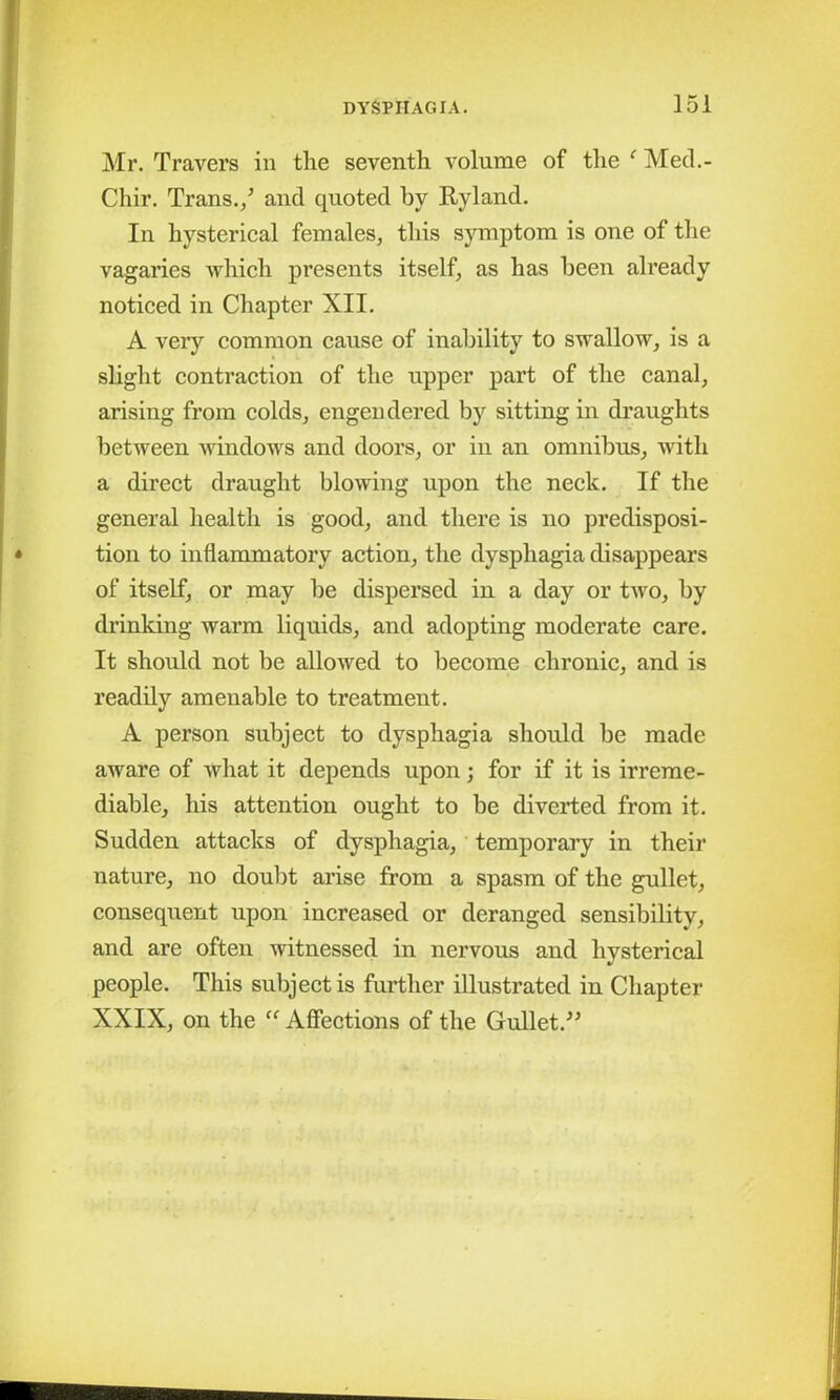 Mr. Travers in the seventh volume of the f Med.- Chir. Trans./ and quoted by By land. In hysterical females, this symptom is one of the vagaries which presents itself, as has been already noticed in Chapter XII. A very common cause of inability to swallow, is a slight contraction of the upper part of the canal, arising from colds, engendered by sitting in draughts between windows and doors, or in an omnibus, with a direct draught blowing upon the neck. If the general health is good, and there is no predisposi- tion to inflammatory action, the dysphagia disappears of itself, or may be dispersed in a day or two, by drinking warm liquids, and adopting moderate care. It should not be allowed to become chronic, and is readily amenable to treatment. A person subject to dysphagia should be made aware of what it depends upon; for if it is irreme- diable, his attention ought to be diverted from it. Sudden attacks of dysphagia, temporary in their nature, no doubt arise from a spasm of the gullet, consequent upon increased or deranged sensibility, and are often witnessed in nervous and hysterical people. This subject is further illustrated in Chapter XXIX, on the “ Affections of the Gullet.”