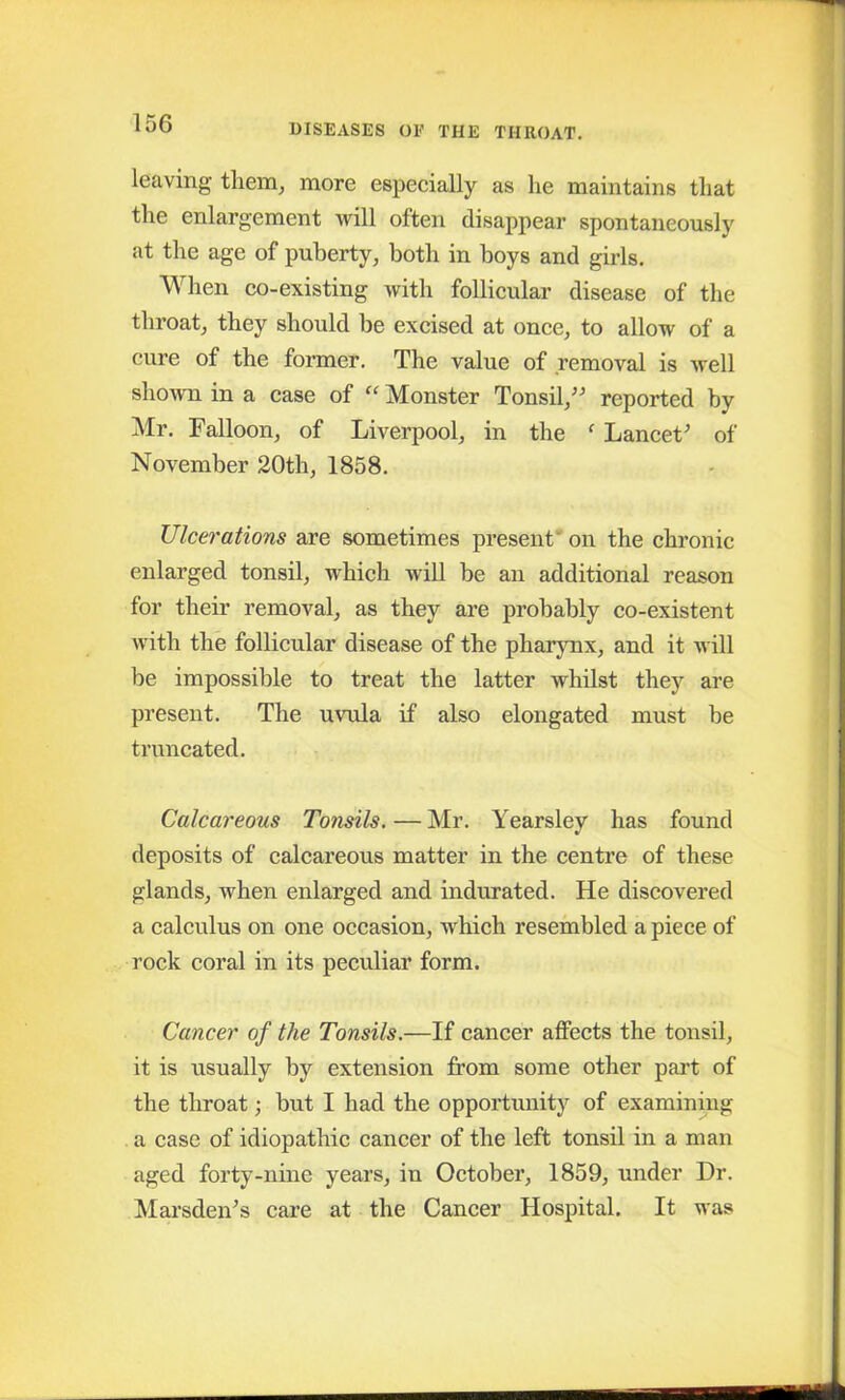 leaving them, more especially as lie maintains that the enlargement will often disappear spontaneously at the age of puberty, both in boys and girls. When co-existing with follicular disease of the throat, they should be excised at once, to allow of a cure of the former. The value of removal is well shown in a case of “ Monster Tonsil,” reported by Mr. Falloon, of Liverpool, in the f Lancet' of November 20th, 1858. Ulcerations are sometimes present on the chronic enlarged tonsil, which will be an additional reason for their removal, as they are probably co-existent with the follicular disease of the pharynx, and it will be impossible to treat the latter whilst they are present. The uvula if also elongated must be truncated. Calcareous Tonsils. — Mr. Yearsley has found deposits of calcareous matter in the centre of these glands, when enlarged and indurated. He discovered a calculus on one occasion, which resembled a piece of rock coral in its peculiar form. Cancer of the Tonsils.—If cancer affects the tonsil, it is usually by extension from some other part of the throat; but I had the opportunity of examining a case of idiopathic cancer of the left tonsil in a man aged forty-nine years, in October, 1859, under Dr. Marsden's care at the Cancer Hospital. It was