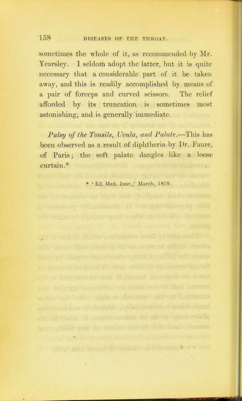 sometimes the whole of it, as recommended by Mr. Yearsley. I seldom adopt the latter, but it is quite necessary that a considerable part of it be taken away, and this is readily accomplished by means of a pair of forceps and curved scissors. The relief afforded by its truncation is sometimes most astonishing, and is generally immediate. Palsy of the Tonsils, Uvula, and Palate.—This has been observed as a result of diphtheria by Dr. Faure, of Paris; the soft palate dangles like a loose curtain.* * ‘ Ed. Med. Jour.,’ March, 1859.
