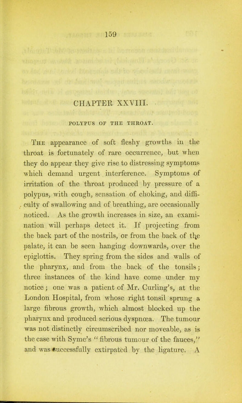 CHAPTER XXVIII. POLYPUS OF THE THROAT. The appearance of soft fleshy growths in the throat is fortunately of rare occurrence, but when they do appear they give rise to distressing symptoms which demand urgent interference. Symptoms of irritation of the throat produced by pressure of a polypus, with cough, sensation of choking, and diffi- culty of swallowing and of breathing, are occasionally noticed. As the growth increases in size, an exami- nation will perhaps detect it. If projecting from the back part of the nostrils, or from the back of tl^e palate, it can be seen hanging downwards, over the epiglottis. They spring from the sides and walls of the pharynx, and from the back of the tonsils; three instances of the kind have come under my notice; one was a patient of Mr. Curling’s, at the London Hospital, from whose light tonsil sprung a large fibrous growth, which almost blocked up the pharynx and produced serious dyspnoea. The tumour was not distinctly circumscribed nor moveable, as is the case with Symc’s “ fibrous tumour of the fauces,” and was Successfully extirpated by the ligature. A