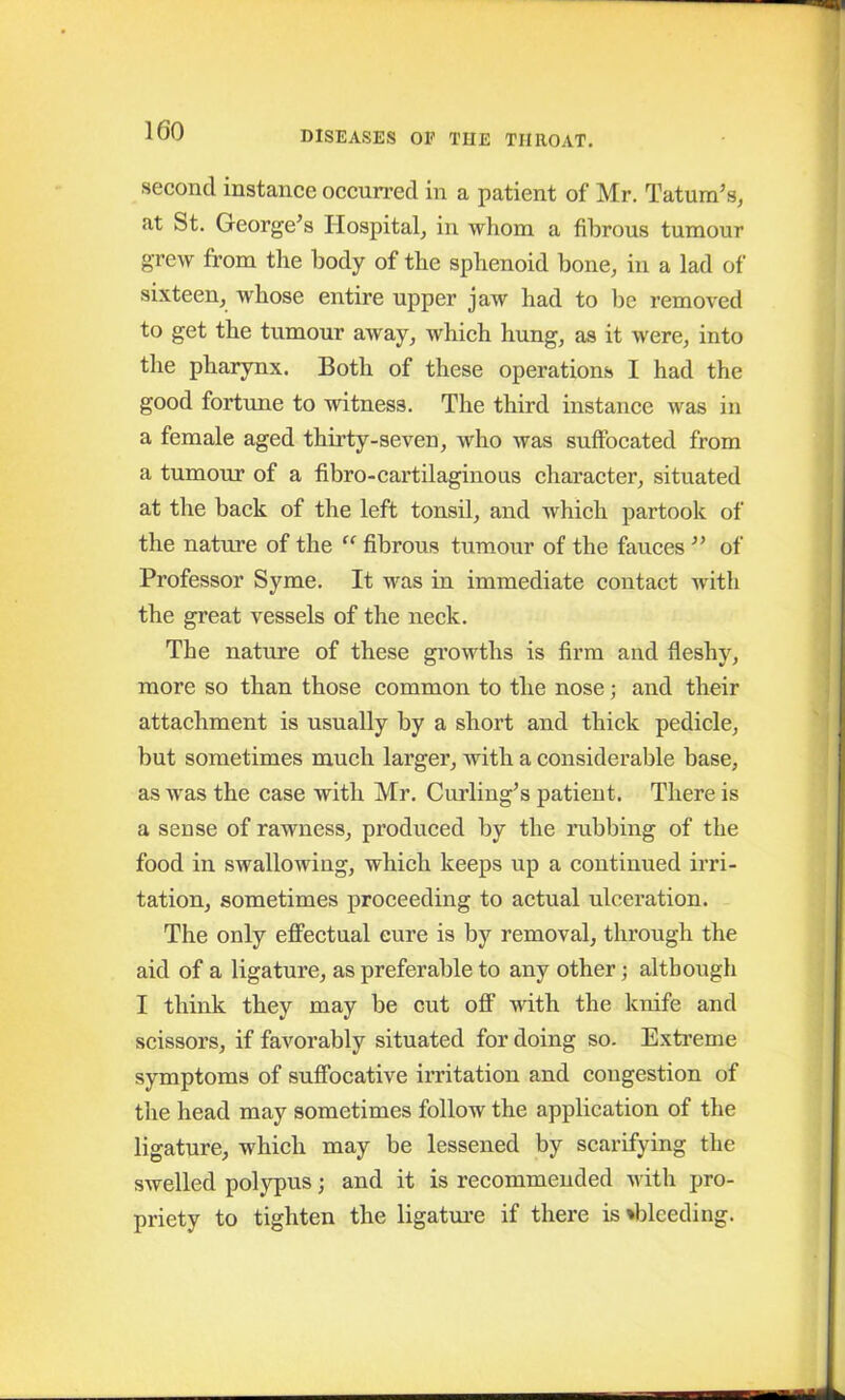 second instance occurred in a patient of Mr. Tatum’s, at St. George’s Hospital, in whom a fibrous tumour grew from the body of the sphenoid bone, in a lad of sixteen, whose entire upper jaw had to he removed to get the tumour away, which hung, as it were, into the pharynx. Both of these operations I had the good fortune to witness. The third instance was in a female aged thirty-seven, who was suffocated from a tumour of a fibro-cartilaginous character, situated at the back of the left tonsil, and which partook of the nature of the “ fibrous tumour of the fauces ” of Professor Syme. It was in immediate contact with the great vessels of the neck. The nature of these growths is firm and fleshy, more so than those common to the nose; and their attachment is usually by a short and thick pedicle, but sometimes much larger, with a considerable base, as was the case with Mr. Curling’s patient. There is a sense of rawness, produced by the rubbing of the food in swallowing, which keeps up a continued irri- tation, sometimes proceeding to actual ulceration. The only effectual cure is by removal, through the aid of a ligature, as preferable to any other; although I think they may be cut off with the knife and scissors, if favorably situated for doing so. Extreme symptoms of suffocative irritation and congestion of the head may sometimes follow the application of the ligature, which may be lessened by scarifying the swelled polypus; and it is recommended with pro- priety to tighten the ligature if there is»bleeding.