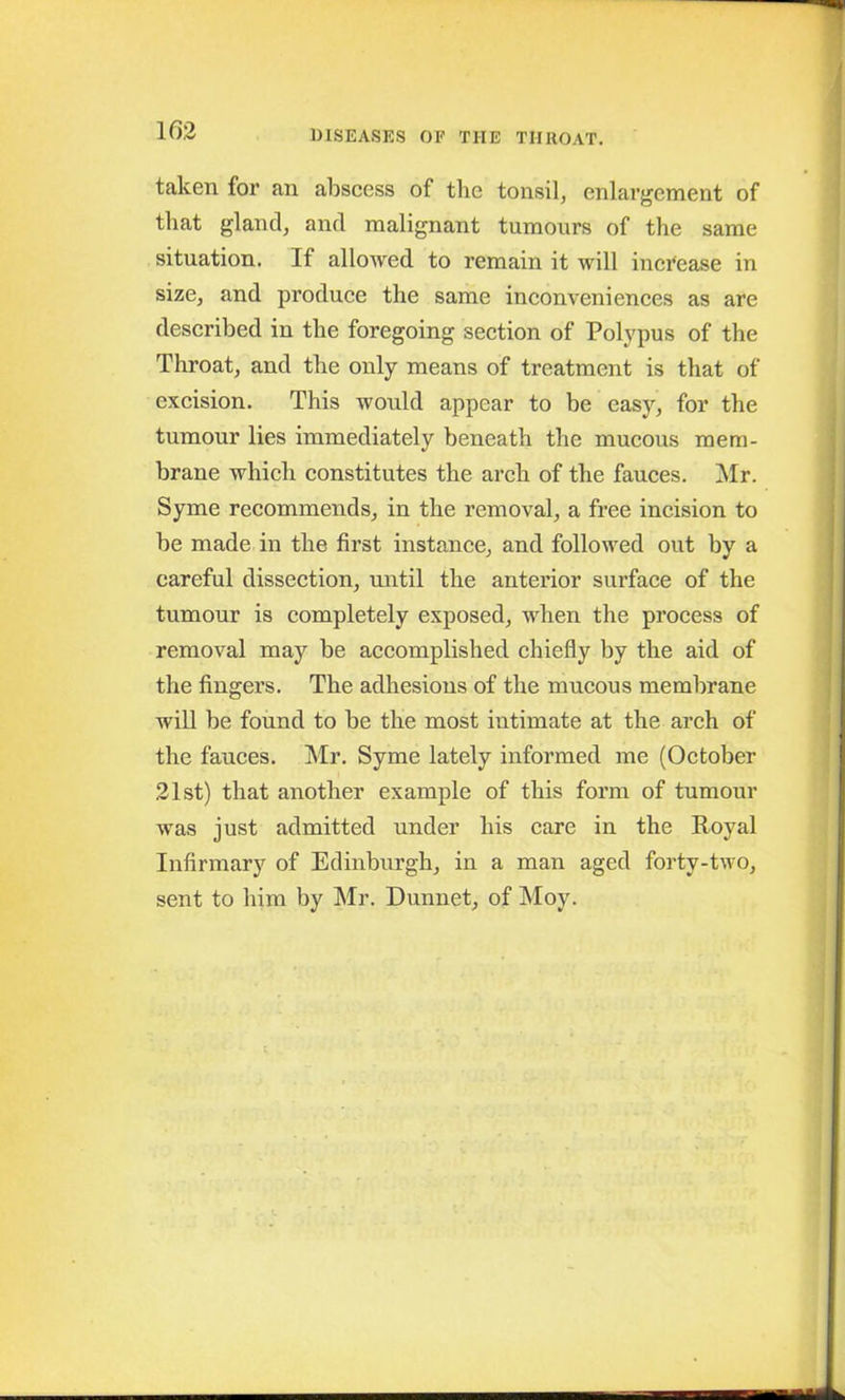 taken for an abscess of the tonsil, enlargement of that gland, and malignant tumours of the same situation. If allowed to remain it will increase in size, and produce the same inconveniences as are described in the foregoing section of Polypus of the Throat, and the only means of treatment is that of excision. This would appear to be easy, for the tumour lies immediately beneath the mucous mem- brane which constitutes the arch of the fauces. Mr. Syme recommends, in the removal, a free incision to be made in the first instance, and followed out by a careful dissection, until the anterior surface of the tumour is completely exposed, when the process of removal may be accomplished chiefly by the aid of the fingers. The adhesions of the mucous membrane will be found to be the most intimate at the arch of the fauces. Mr. Syme lately informed me (October 21st) that another example of this form of tumour was just admitted under his care in the Royal Infirmary of Edinburgh, in a man aged forty-two, sent to him by Mr. Dunnet, of Moy.