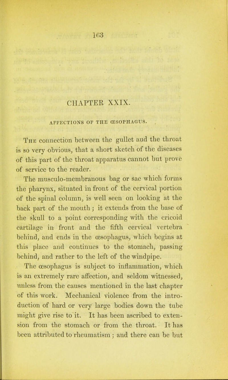 lf>3 CHAPTER XXIX. AFFECTIONS OF THE (ESOPHAGUS. The connection between the gullet aud the throat is so very obvious, that a short sketch of the diseases of this part of the throat apparatus cannot but prove of service to the reader. The musculo-membranous bag or sac which forms the pharynx, situated in front of the cervical portion of the spinal column, is well seen on looking at the back part of the mouth; it extends from the base of the skull to a point corresponding with the cricoid cartilage in front and the fifth cervical vertebra behind, and ends in the oesophagus, which begins at this place and continues to the stomach, passing behind, and rather to the left of the windpipe. The oesophagus is subject to inflammation, which is an extremely rare affection, and seldom witnessed, unless from the causes mentioned in the last chapter of this work. Mechanical violence from the intro- duction of hard or very large bodies down the tube might give rise to it. It has been ascribed to exten- sion from the stomach or from the throat. It has been attributed to rheumatism; and there can be but
