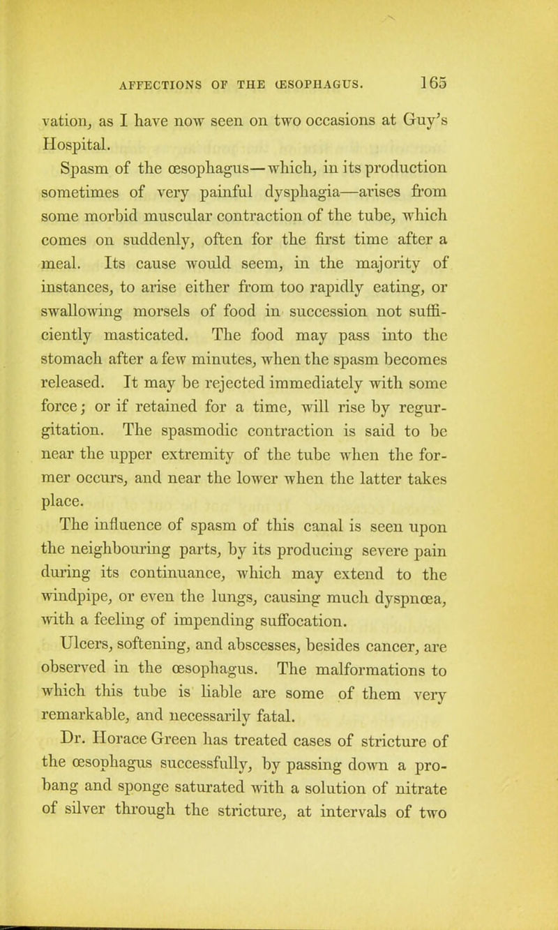 vation, as I have now seen on two occasions at Guy’s Hospital. Spasm of the oesophagus—which, in its production sometimes of very painful dysphagia—arises from some morbid muscular contraction of the tube, which comes on suddenly, often for the first time after a meal. Its cause would seem, in the majority of instances, to arise either from too rapidly eating, or swallowing morsels of food in succession not suffi- ciently masticated. The food may pass into the stomach after a few minutes, when the spasm becomes released. It may be rejected immediately with some force; or if retained for a time, will rise by regur- gitation. The spasmodic contraction is said to be near the upper extremity of the tube when the for- mer occurs, and near the lower when the latter takes place. The influence of spasm of this canal is seen upon the neighbouring parts, by its producing severe pain during its continuance, which may extend to the windpipe, or even the lungs, causing much dyspnoea, with a feeling of impending suffocation. Ulcers, softening, and abscesses, besides cancer, are observed in the oesophagus. The malformations to which this tube is liable are some of them very remarkable, and necessarily fatal. Dr. Horace Green has treated cases of stricture of the oesophagus successfully, by passing down a pro- bang and sponge saturated with a solution of nitrate of silver through the stricture, at intervals of two