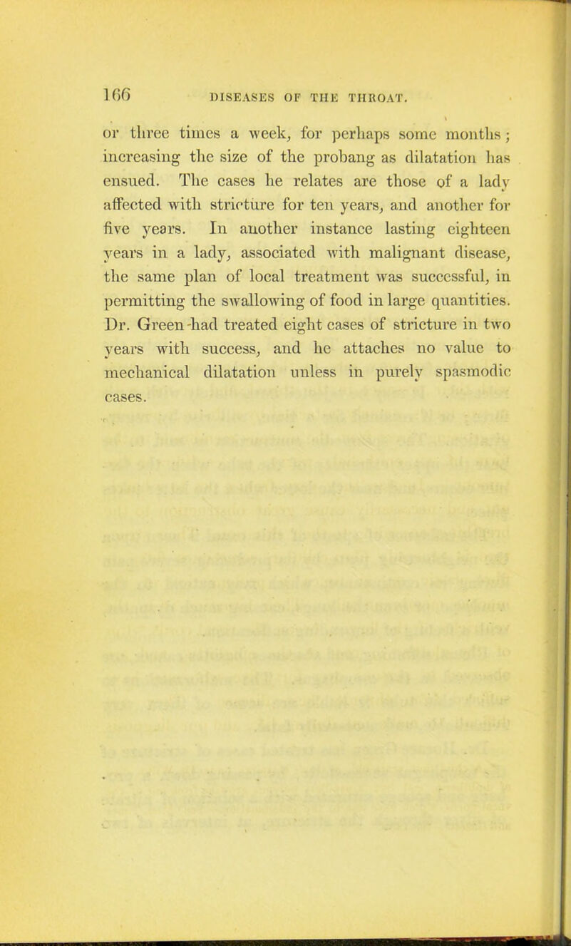 or three times a week, for perhaps some months; increasing the size of the probang as dilatation has ensued. The cases he relates are those of a lady affected with stricture for ten years, and another for five years. In another instance lasting eighteen years in a lady, associated with malignant disease, the same plan of local treatment was successful, in permitting the swallowing of food in large quantities. Ur. Green-had treated eight cases of stricture in two years with success, and he attaches no value to mechanical dilatation unless in purely spasmodic cases.