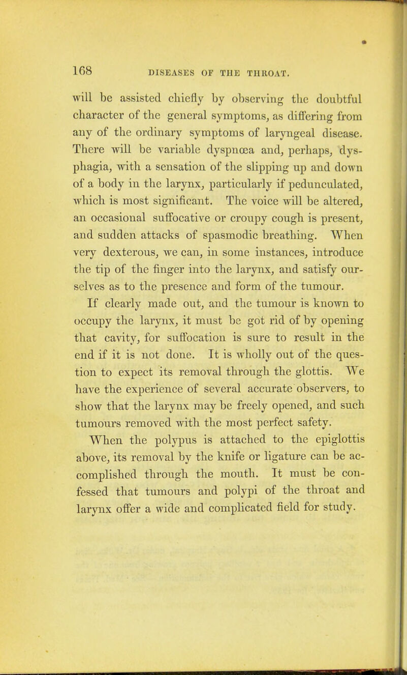 will be assisted chiefly by observing the doubtful character of the general symptoms, as differing from any of the ordinary symptoms of laryngeal disease. There will be variable dyspnoea and, perhaps, dys- phagia, with a sensation of the slipping up and down of a body in the larynx, particularly if pedunculated, which is most significant. The voice will be altered, an occasional suffocative or croupy cough is present, and sudden attacks of spasmodic breathing. When very dexterous, we can, in some instances, introduce the tip of the finger into the larynx, and satisfy our- selves as to the presence and form of the tumour. If clearly made out, and the tumour is known to occupy the larynx, it must be got rid of by opening that cavity, for suffocation is sure to result in the end if it is not done. It is wholly out of the ques- tion to expect its removal through the glottis. We have the experience of several accurate observers, to show that the larynx may be freely opened, and such tumours removed with the most perfect safety. When the polypus is attached to the epiglottis above, its removal by the knife or ligature can be ac- complished through the mouth. It must be con- fessed that tumours and polypi of the throat and larynx offer a wide and complicated field for study.