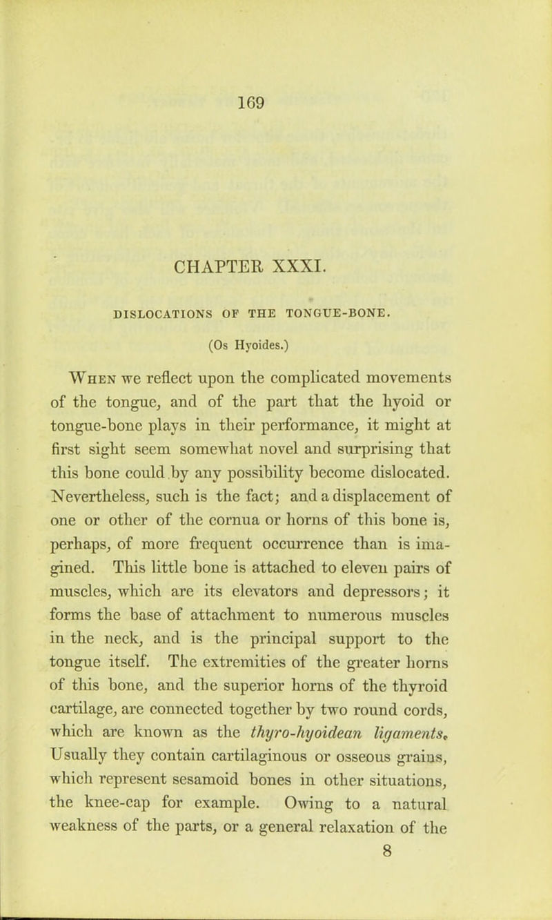 CHAPTER XXXI. DISLOCATIONS OF THE TONGUE-BONE. (Os Hyoides.) When we reflect upon the complicated movements of the tongue, and of the part that the hyoid or tongue-bone plays in their performance, it might at first sight seem somewhat novel and surprising that this hone could by any possibility become dislocated. Nevertheless, such is the fact; and a displacement of one or other of the cornua or horns of this bone is, perhaps, of more frequent occurrence than is ima- gined. This little bone is attached to eleven pairs of muscles, which are its elevators and depressors; it forms the base of attachment to numerous muscles in the neck, and is the principal support to the tongue itself. The extremities of the greater horns of this bone, and the superior horns of the thyroid cartilage, are connected together by two round cords, which are known as the thyro-hyoidean ligaments, Usually they contain cartilaginous or osseous graius, which represent sesamoid bones in other situations, the knee-cap for example. Owing to a natural weakness of the parts, or a general relaxation of the 8