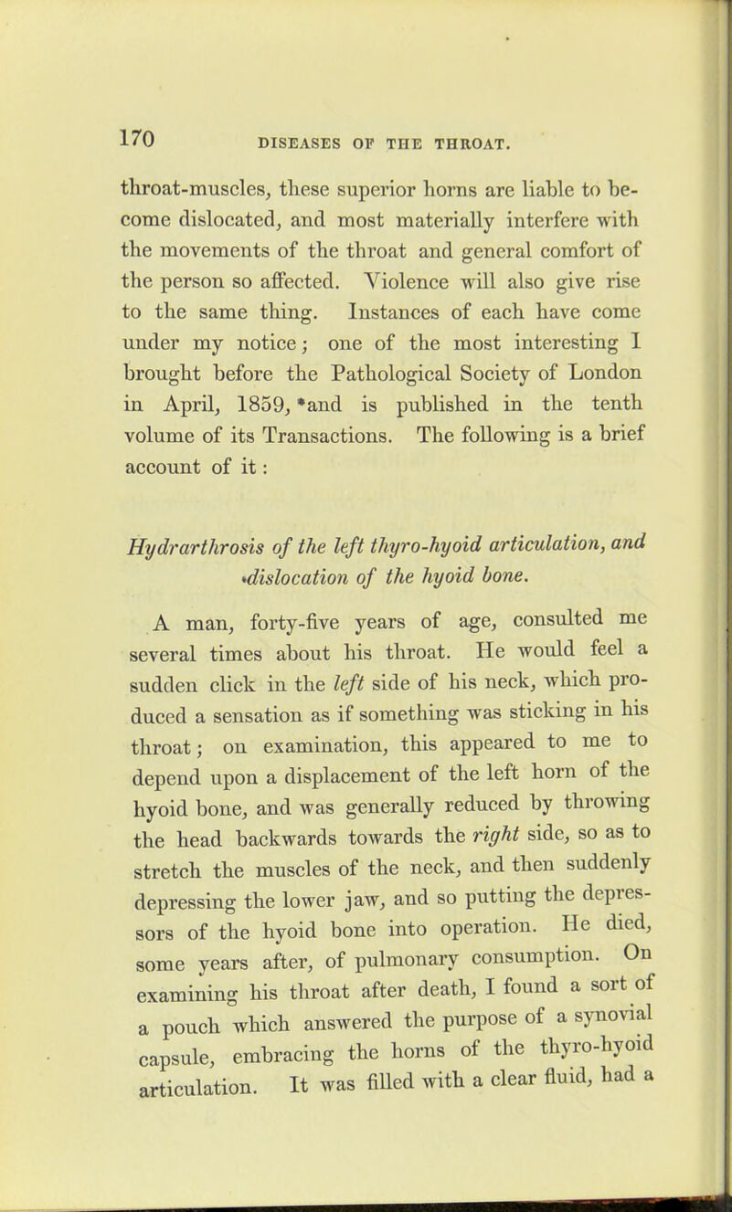 throat-muscles, these superior horns are liable to be- come dislocated, and most materially interfere with the movements of the throat and general comfort of the person so affected. Violence will also give rise to the same thing. Instances of each have come under my notice; one of the most interesting I brought before the Pathological Society of London in April, 1859, *and is published in the tenth volume of its Transactions. The following is a brief account of it: Hydrarthrosis of the left thyro-hyoid articulation, and •dislocation of the hyoid bone. A man, forty-five years of age, consulted me several times about his throat. He would feel a sudden click in the left side of his neck, which pro- duced a sensation as if something was sticking in his throat; on examination, this appeared to me to depend upon a displacement of the left horn of the hyoid bone, and was generally reduced by throwing the head backwards towards the right side, so as to stretch the muscles of the neck, and then suddenly depressing the lower jaw, and so putting the depres- sors of the hyoid bone into operation. He died, some years after, of pulmonary consumption. On examining his throat after death, I found a soi t of a pouch which answered the purpose of a synovial capsule, embracing the horns of the thyro-hyoid articulation. It was filled with a clear fluid, had a