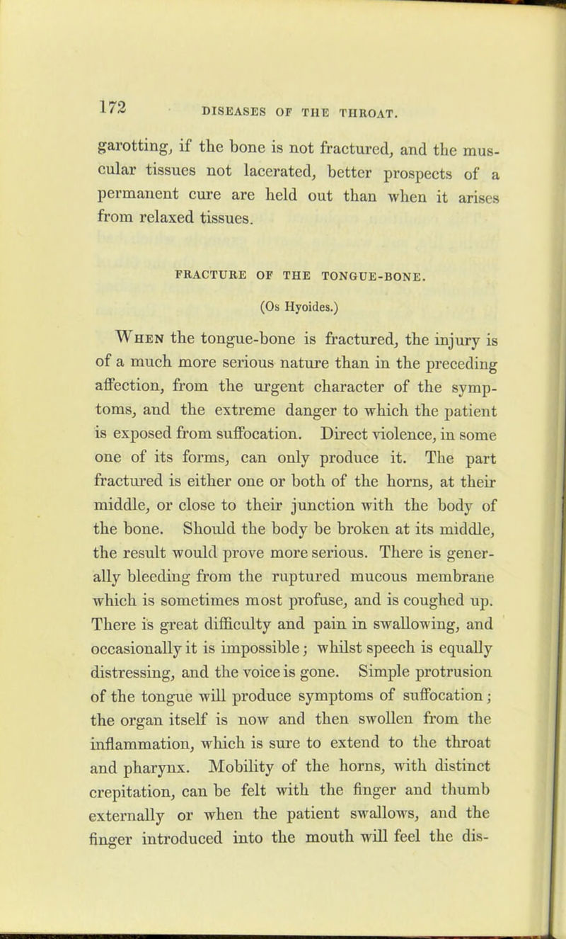 garotting, if the bone is not fractured, and the mus- cular tissues not lacerated, better prospects of a permanent cure are held out than when it arises from relaxed tissues. FRACTURE OF THE TONGUE-BONE. (Os Hyoides.) When the tongue-bone is fractured, the injury is of a much more serious nature than in the preceding affection, from the urgent character of the symp- toms, and the extreme danger to which the patient is exposed from suffocation. Direct violence, in some one of its forms, can only produce it. The part fractured is either one or both of the horns, at their middle, or close to their junction with the body of the bone. Should the body he broken at its middle, the result would prove more serious. There is gener- ally bleeding from the ruptured mucous membrane which is sometimes most profuse, and is coughed up. There is great difficulty and pain in swallowing, and occasionally it is impossible; whilst speech is equally distressing, and the voice is gone. Simple protrusion of the tongue will produce symptoms of suffocation ; the organ itself is now and then swollen from the inflammation, which is sure to extend to the throat and pharynx. Mobility of the horns, with distinct crepitation, can be felt with the finger and thumb externally or when the patient swallows, and the finger introduced into the mouth will feel the dis-