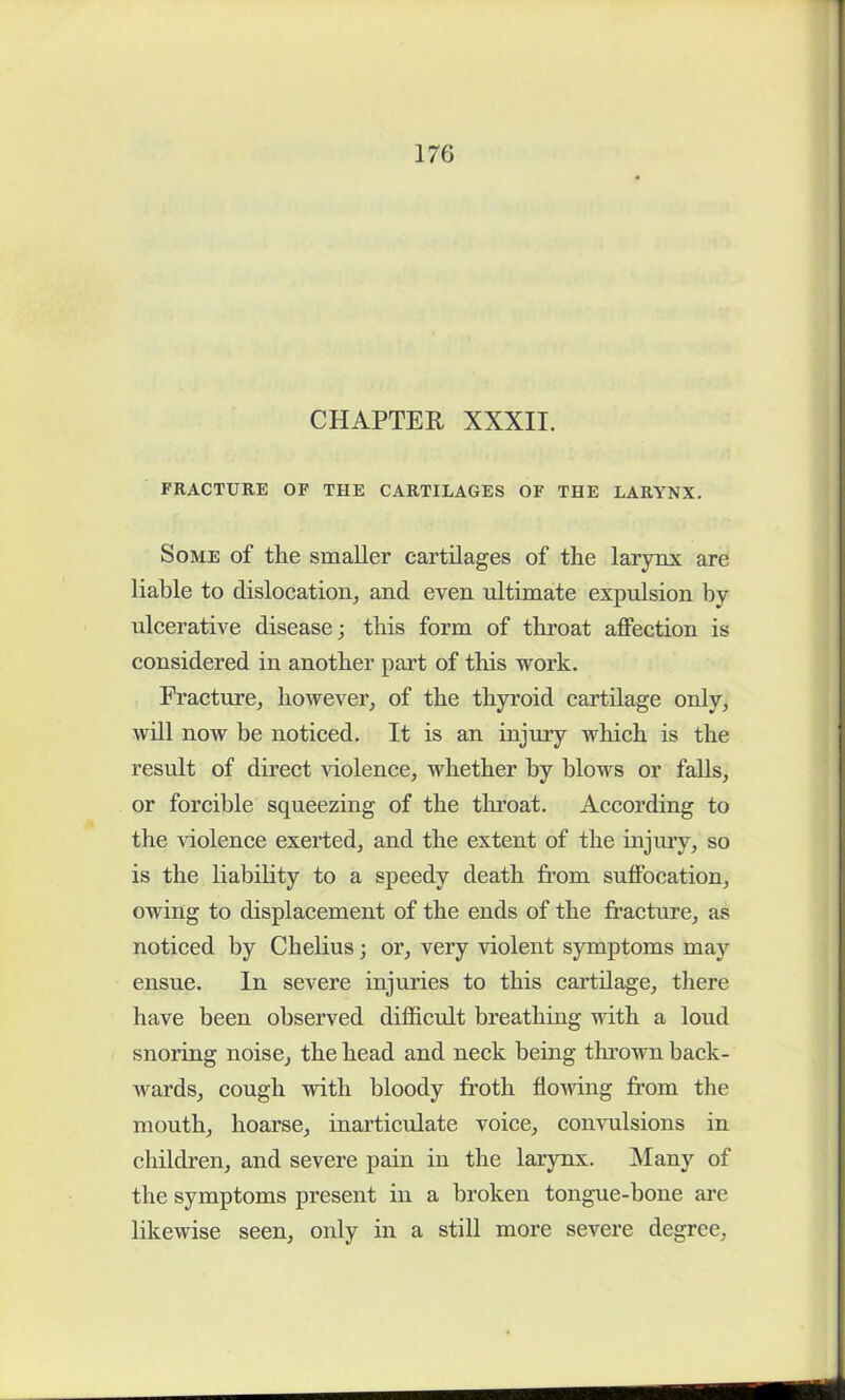 CHAPTER XXXII. FRACTURE OF THE CARTILAGES OF THE LARYNX. Some of the smaller cartilages of the larynx are liable to dislocation, and even ultimate expulsion by ulcerative disease; this form of throat affection is considered in another part of this work. Fracture, however, of the thyroid cartilage only, will now be noticed. It is an injury which is the result of direct violence, whether by blows or falls, or forcible squeezing of the throat. According to the violence exerted, and the extent of the injury, so is the liability to a speedy death from suffocation, owing to displacement of the ends of the fracture, as noticed by Chelius; or, very violent symptoms may ensue. In severe injuries to this cartilage, there have been observed difficult breathing with a loud snoring noise, the head and neck being tin-own back- wards, cough with bloody froth flowing from the mouth, hoarse, inarticulate voice, convulsions in children, and severe pain in the larynx. Many of the symptoms present in a broken tongue-bone are likewise seen, only in a still more severe degree,