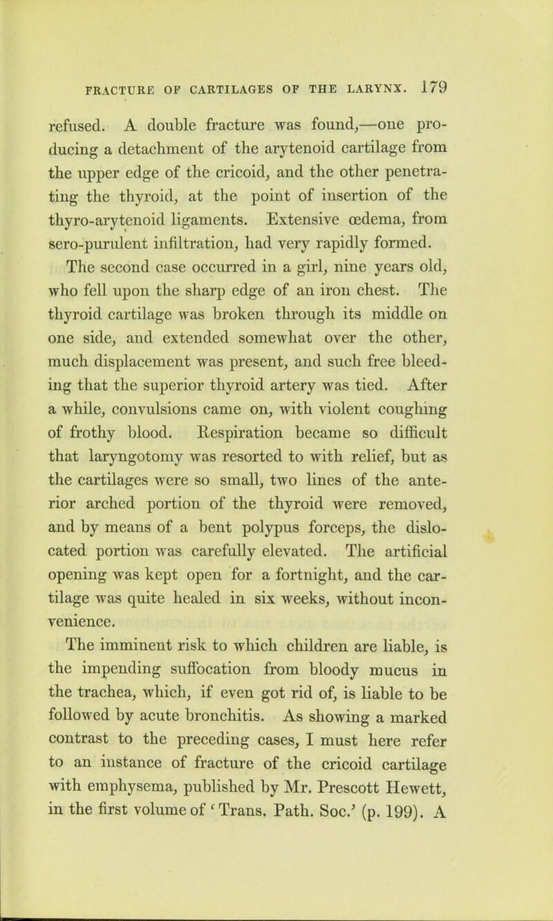 refused. A double fracture was found,—one pro- ducing a detachment of the arytenoid cartilage from the upper edge of the cricoid, and the other penetra- ting the thyroid, at the point of insertion of the tliyro-arytenoid ligaments. Extensive oedema, from sero-purulent infiltration, had very rapidly formed. The second case occurred in a girl, nine years old, who fell upon the sharp edge of an iron chest. The thyroid cartilage was broken through its middle on one side, and extended somewhat over the other, much displacement was present, and such free bleed- ing that the superior thyroid artery was tied. After a while, convulsions came on, with violent coughing of frothy blood. Respiration became so difficult that laryngotomv was resorted to with relief, but as the cartilages were so small, two lines of the ante- rior arched portion of the thyroid were removed, and by means of a bent polypus forceps, the dislo- cated portion was carefully elevated. The artificial opening was kept open for a fortnight, and the car- tilage was quite healed in six weeks, without incon- venience. The imminent risk to which children are liable, is the impending suffocation from bloody mucus in the trachea, which, if even got rid of, is liable to be followed by acute bronchitis. As showing a marked contrast to the preceding cases, I must here refer to an instance of fracture of the cricoid cartilage with emphysema, published by Mr. Prescott Hewett, in the first volume of ‘Trans. Path. Soc.’ (p. 199). A