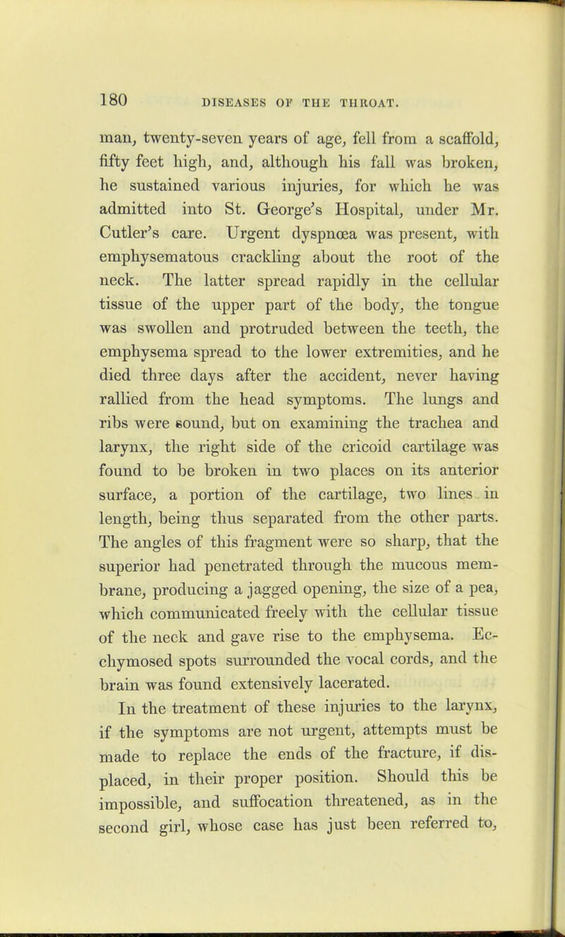 man, twenty-seven years of age, fell from a scaffold, fifty feet high, and, although his fall was broken, he sustained various injuries, for which he was admitted into St. George’s Hospital, under Mr. Cutler’s care. Urgent dyspnoea was present, with emphysematous crackling about the root of the neck. The latter spread rapidly in the cellular tissue of the upper part of the body, the tongue was swollen and protruded between the teeth, the emphysema spread to the lower extremities, and he died three days after the accident, never having rallied from the head symptoms. The lungs and ribs were sound, but on examining the trachea and larynx, the right side of the cricoid cartilage was found to be broken in two places on its anterior surface, a portion of the cartilage, two lines in length, being thus separated from the other parts. The angles of this fragment were so sharp, that the superior had penetrated through the mucous mem- brane, producing a jagged opening, the size of a pea, which communicated freely with the cellular tissue of the neck and gave rise to the emphysema. Ec- chymosed spots surrounded the vocal cords, and the brain was found extensively lacerated. In the treatment of these injuries to the larynx, if the symptoms are not urgent, attempts must be made to replace the ends of the fracture, if dis- placed, in their proper position. Should this be impossible, and suffocation threatened, as in the second girl, whose case has just been referred to.