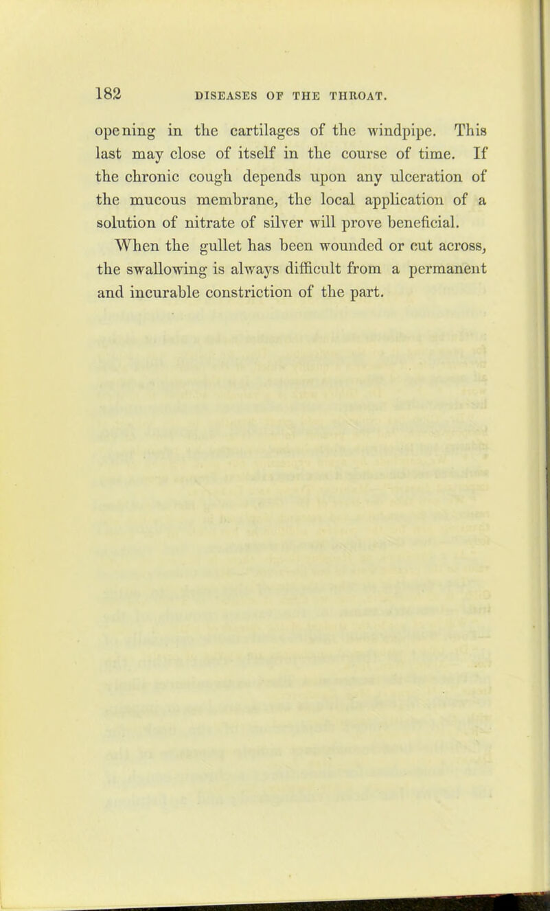 opening in the cartilages of the windpipe. This last may close of itself in the course of time. If the chronic cough depends upon any ulceration of the mucous membrane, the local application of a solution of nitrate of silver will prove beneficial. When the gullet has been wounded or cut across, the swallowing is always difficult from a permanent and incurable constriction of the part.