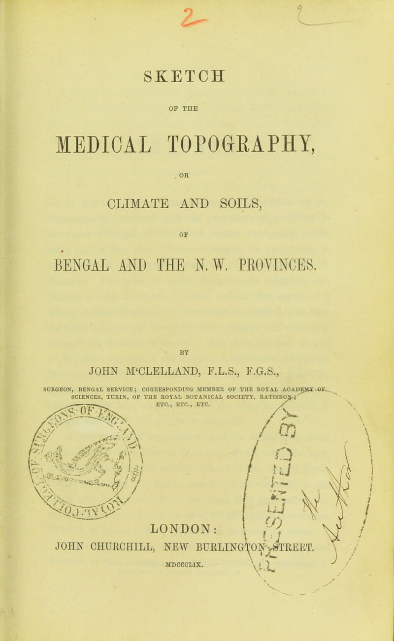 SKETCH OF THE MEDICAL TOPOGRAPHY, OR CLIMATE AND SOILS, OF BENGAL AND THE N.W. PROVINCES. BY JOHN MCCLELLAND, F.L.S., F.G.S., SURGEON, BENGAL SERVICE; CORRESPONDING MEMBER OF THE ROYAL AOADE££3f—OIL. SCIENCES, TURIN, OF THE ROYAL BOTANICAL SOCIETY, RATISBO^' n-n n'o rnnn . OF ETC., ETC., ETC. Mr \ 'A 1— f 'J\ 4*' / ■>, LONDON: JOHN CHURCHILL, NEW BURLINGtO^STREET. \ MDCCCLIX.