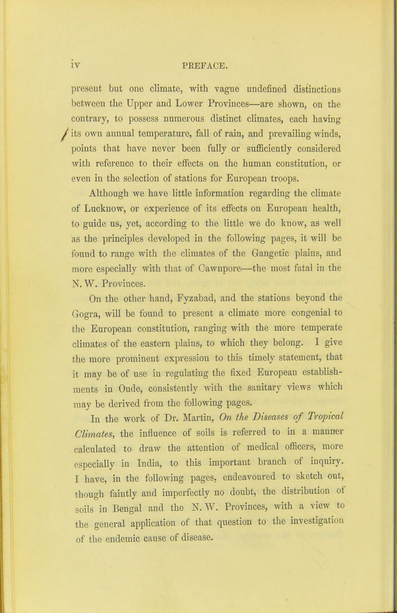 present but one climate, with vague undefined distinctions between the Upper and Lower Provinces—are shown, on the contrary, to possess numerous distinct climates, each having ! its own annual temperature, fall of rain, and prevailing winds, points that have never been fully or sufficiently considered with reference to their effects on the human constitution, or even in the selection of stations for European troops. Although we have little information regarding the climate of Lucknow, or experience of its effects on European health, to guide us, yet, according to the little we do know, as well as the principles developed in the following pages, it will be found to range with the climates of the Gangetic plains, and more especially with that of Cawnpore—the most fatal in the N. W. Provinces. On the other hand, Fyzabad, and the stations beyond the Gogra, will be found to present a climate more congenial to the European constitution, ranging with the more temperate climates of the eastern plains, to which they belong. I give the more prominent expression to this timely statement, that it may be of use in regulating the fixed European establish- ments in Oude, consistently with the sanitary views which may be derived from the following pages. In the work of Dr. Martin, On the Diseases of Tropical Climates, the influence of soils is referred to in a manner calculated to draw the attention of medical officers, more especially in India, to this important branch of inquiry. I have, in the following pages, endeavoured to sketch out, though faintly and imperfectly no doubt, the distribution of soils in Bengal and the N. W. Provinces, with a view to the general application of that question to the investigation of the endemic cause of disease.