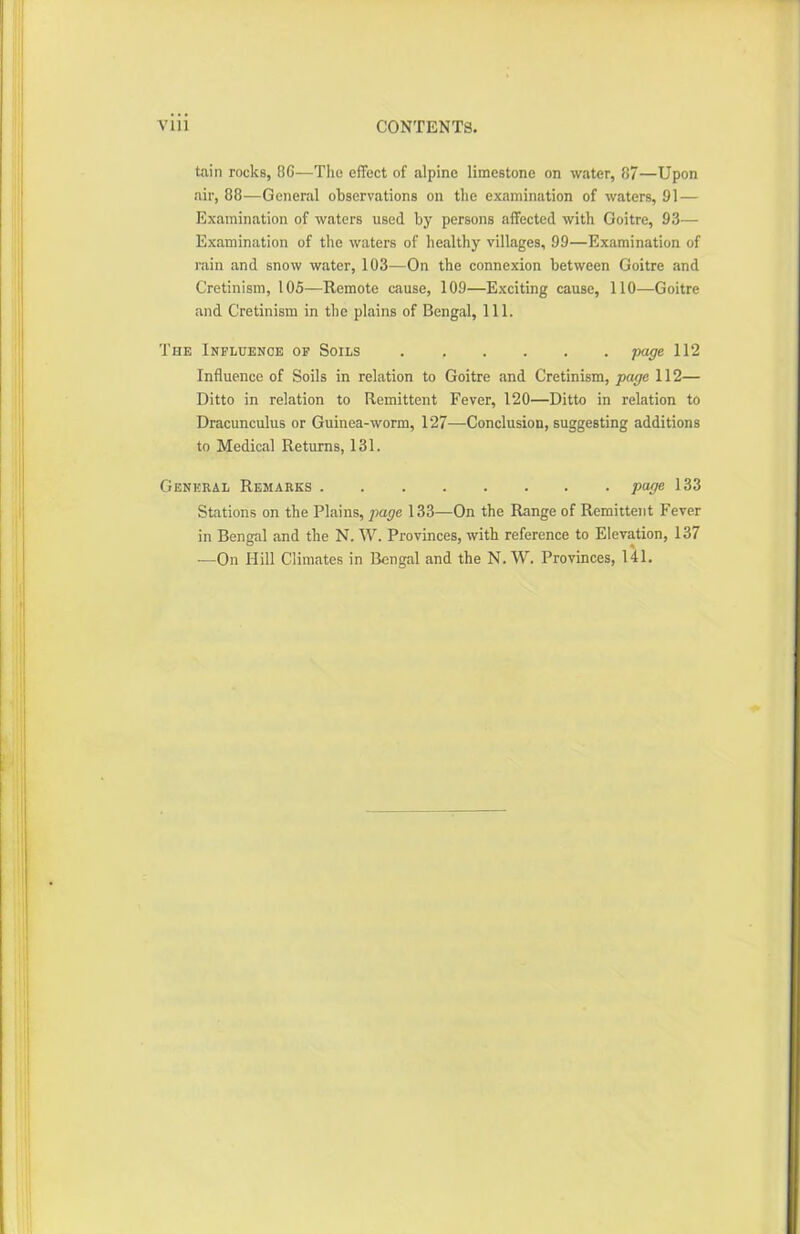 tain rocks, 8G—The effect of alpine limestone on water, 87—Upon air, 88—General observations on the examination of waters, 91 — Examination of waters used by persons affected with Goitre, 93— Examination of the waters of healthy villages, 99—Examination of rain and snow water, 103—On the connexion between Goitre and Cretinism, 105—Remote cause, 109—Exciting cause, 110—Goitre and Cretinism in the plains of Bengal, 111. The Influence of Soils page 112 Influence of Soils in relation to Goitre and Cretinism, page 112— Ditto in relation to Remittent Fever, 120—Ditto in relation to Dracunculus or Guinea-worm, 127—Conclusion, suggesting additions to Medical Returns, 131. General Remarks page 133 Stations on the Plains, page 133—On the Range of Remittent Fever in Bengal and the N. W. Provinces, with reference to Elevation, 137 —On Hill Climates in Bengal and the N. W. Provinces, 141.