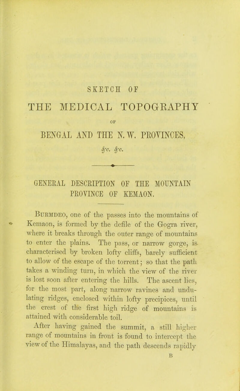 SKETCH OF THE MEDICAL TOPOGRAPHY OF BENGAL AND TEE N. W. PROVINCES, Sfc. Sfc. ♦ GENERAL DESCRIPTION OF THE MOUNTAIN PROVINCE OF KEMAON. Burmdeo, one of the passes into the mountains of Kemaon, is formed by the defile of the Gogra river, where it breaks through the outer range of mountains to enter the plains. The pass, or narrow gorge, is. characterised by broken lofty cliffs, barely sufficient to allow of the escape of the torrent; so that the path takes a winding turn, in which the view of the river is lost soon after entering the hills. The ascent lies, for the most part, along narrow ravines and undu- lating ridges, enclosed within lofty precipices, until the crest of the first high ridge of mountains is attained with considerable toil. After having gained the summit, a still higher range of mountains in front is found to intercept the view of the Himalayas, and the path descends rapidly B