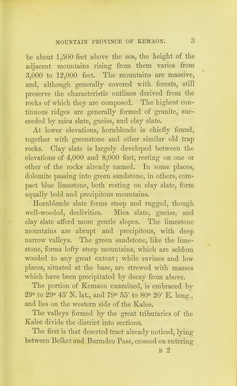 be about 1,500 feet above the sea, the height of the adjacent mountains rising from them varies from 3,000 to 12,000 feet. The mountains are massive, and, although generally covered with forests, still preserve the characteristic outlines derived from the rocks of which they are composed. The highest con- tinuous ridges are generally formed of granite, suc- ceeded by mica slate, gneiss, and clay slate. At lower elevations, hornblende is chiefly found, together with greenstone and other similar old trap rocks. Clay slate is largely developed between the elevations of 4,000 and 8,000 feet, resting on one or other of the rocks already named. In some places, dolomite passing into green sandstone, in others, com- pact blue limestone, both resting on clay slate, form equally bold and precipitous mountains. Hornblende slate forms steep and rugged, though well-wooded, declivities. Mica slate, gneiss, and clay slate afford more gentle slopes. The limestone mountains are abrupt and precipitous, with deep narrow valleys. The green sandstone, like the lime- stone, forms lofty steep mountains, which are seldom wooded to any great extent; while ravines and low places, situated at the base, are strewed with masses which have been precipitated by decay from above. The portion of Kemaon examined, is embraced by 29° to 29° 45'N. lat., and 79° 55' to 80° 20' E. long., and lies on the western side of the Kalee. The valleys formed by the great tributaries of the Kalee divide the district into sections. The first is that deserted tract already noticed, lying between Belket and Burmdeo Pass, crossed on entering