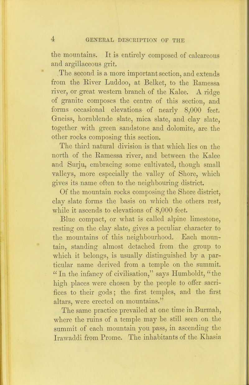 the mountains. It is entirely composed of calcareous and argillaceous grit. The second is a more important section, and extends from the River Luddoo, at Belket, to the Ramessa river, or great western branch of the Kalee. A ridge of granite composes the centre of this section, and forms occasional elevations of nearly 8,000 feet. Gneiss, hornblende slate, mica slate, and clay slate, together with green sandstone and dolomite, are the other rocks composing this section. The third natural division is that which lies on the north of the Ramessa river, and between the Kalee and Surju, embracing some cultivated, though small valleys, more especially the valley of Shore, which gives its name often to the neighbouring district. Of the mountain rocks composing the Shore district, clay slate forms the basis on which the others rest, while it ascends to elevations of 8,000 feet. Blue compact, or what is called alpine limestone, resting on the clay slate, gives a peculiar character to the mountains of this neighbourhood. Each moun- tain, standing almost detached from the group to which it belongs, is usually distinguished by a par- ticular name derived from a temple on the summit. “ In the infancy of civilisation,” says Humboldt, “the high places were chosen by the people to offer sacri- fices to their gods; the first temples, and the first altars, were erected on mountains.” The same practice prevailed at one time in Burmah, where the ruins of a temple may be still seen on the summit of each mountain you pass, in ascending the Irawaddi from Prome. The inhabitants of the Khasia