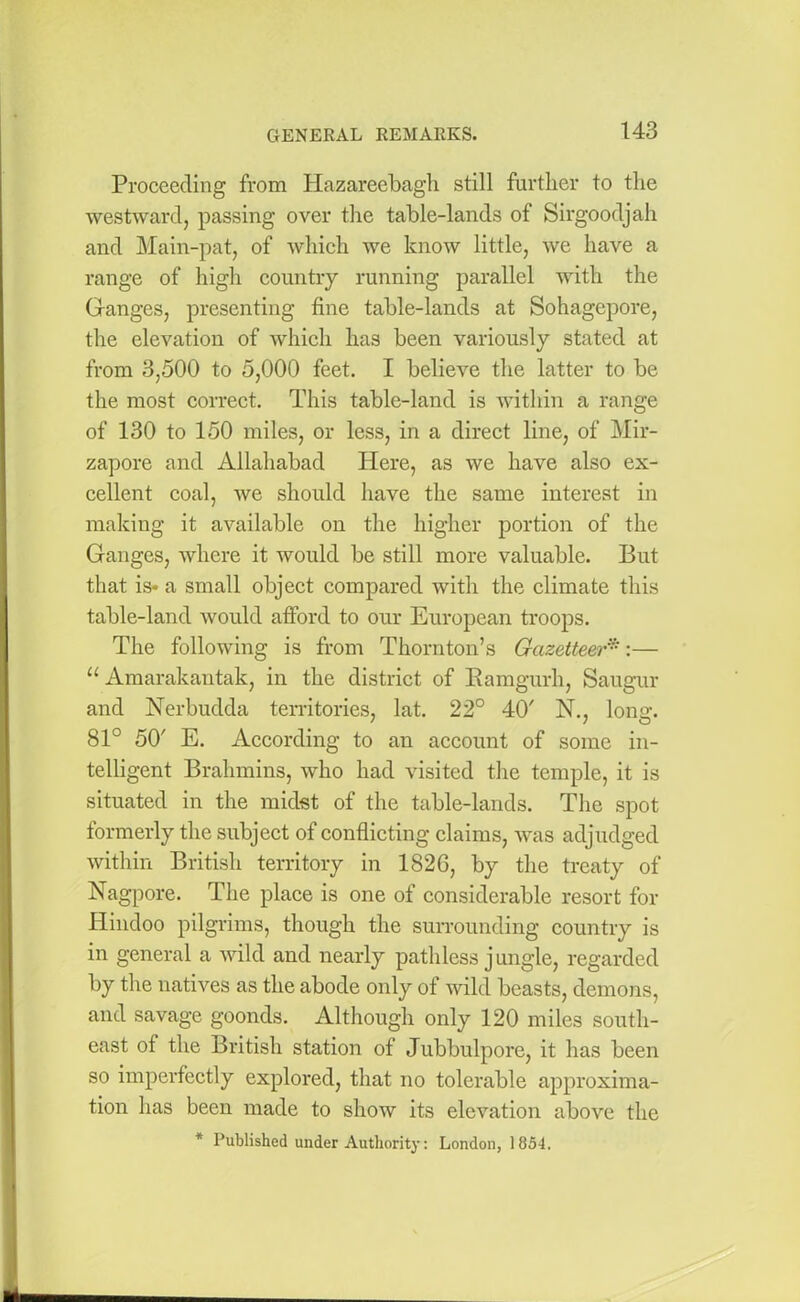 Proceeding from Hazareebagh still further to the westward, passing over the table-lands of Sirgoodjah and Main-pat, of which we know little, we have a range of high country running parallel with the Ganges, presenting fine table-lands at Sohagepore, the elevation of which has been variously stated at from 3,500 to 5,000 feet. I believe the latter to be the most correct. This table-land is within a range of 130 to 150 miles, or less, in a direct line, of Mir- zapore and Allahabad Here, as we have also ex- cellent coal, we should have the same interest in making it available on the higher portion of the Ganges, where it would be still more valuable. But that is* a small object compared with the climate this table-land would afford to our European troops. The following is from Thornton’s Gazetteer*:— u Amarakantak, in the district of Ramgurh, Saugur and Nerbudda territories, lat. 22° 40' N., long. 81° 50' E. According to an account of some in- telligent Brahmins, who had visited the temple, it is situated in the midst of the table-lands. The spot formerly the subject of conflicting claims, was adjudged within British territory in 1826, by the treaty of Nagpore. The place is one of considerable resort for Hindoo pilgrims, though the surrounding country is in general a wild and nearly pathless jungle, regarded by the natives as the abode only of wild beasts, demons, and savage goonds. Although only 120 miles south- east of the British station of Jubbulpore, it has been so imperfectly explored, that no tolerable approxima- tion has been made to show its elevation above the * Published under Authority: London, 1854.