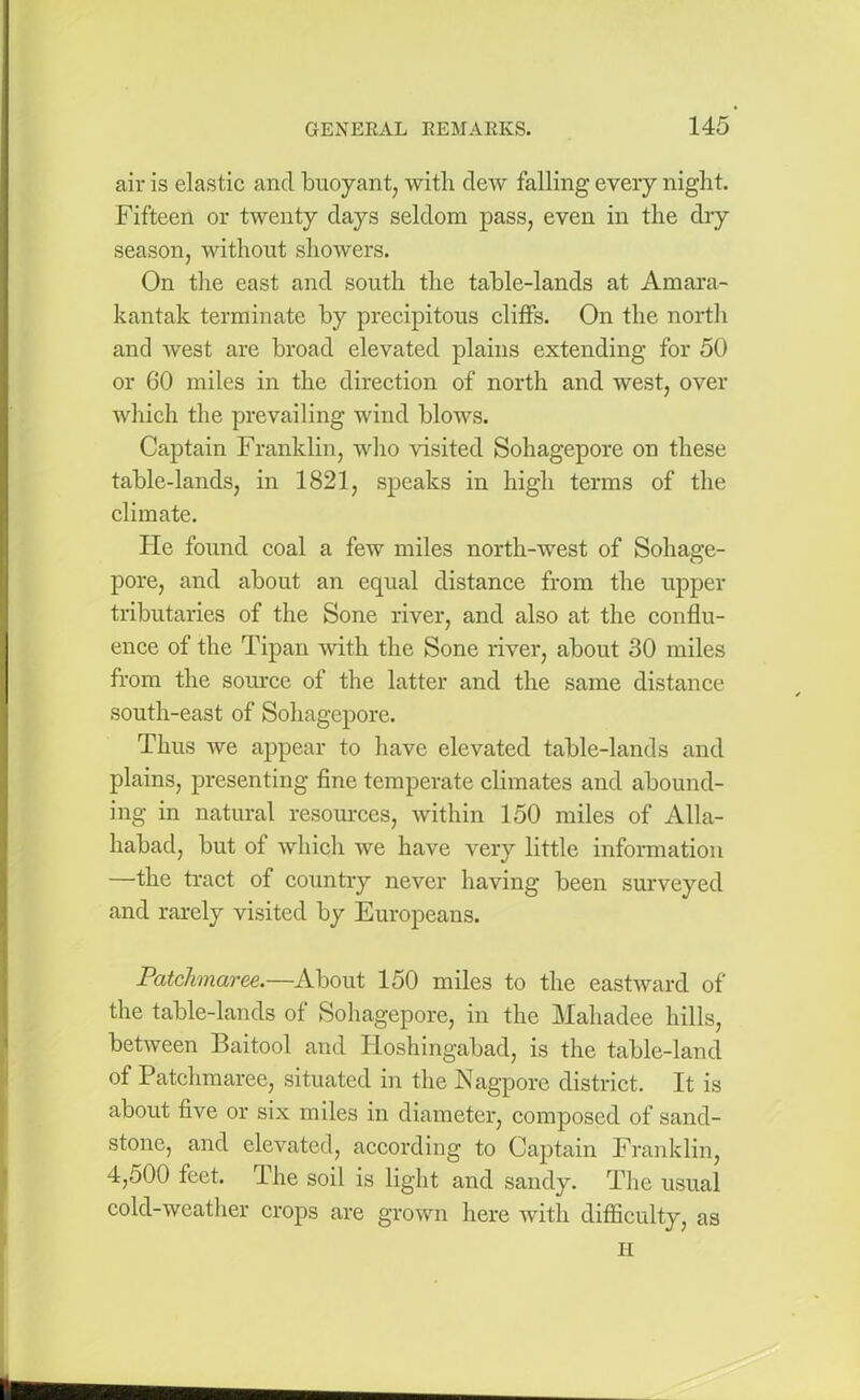 air is elastic and buoyant, with dew falling every night. Fifteen or twenty days seldom pass, even in the dry season, without showers. On the east and south the table-lands at Amara- kantak terminate by precipitous cliffs. On the north and west are broad elevated plains extending for 50 or 60 miles in the direction of north and west, over which the prevailing wind blows. Captain Franklin, who visited Sohagepore on these table-lands, in 1821, speaks in high terms of the climate. Fie found coal a few miles north-west of Sohage- pore, and about an equal distance from the upper tributaries of the Sone river, and also at the conflu- ence of the Tipan with the Sone river, about 30 miles from the source of the latter and the same distance south-east of Sohagepore. Thus we appear to have elevated table-lands and plains, presenting fine temperate climates and abound- ing in natural resources, within 150 miles of Alla- habad, but of which we have very little information —the tract of country never having been surveyed and rarely visited by Europeans. Patchnaree.—About 150 miles to the eastward of the table-lands of Sohagepore, in the Mahadee hills, between Baitool and Iloshingabad, is the table-land of Patchmaree, situated in the Nagpore district. It is about five or six miles in diameter, composed of sand- stone, and elevated, according to Captain Franklin, 4,500 feet. The soil is light and sandy. The usual cold-weather crops are grown here with difficulty, as H