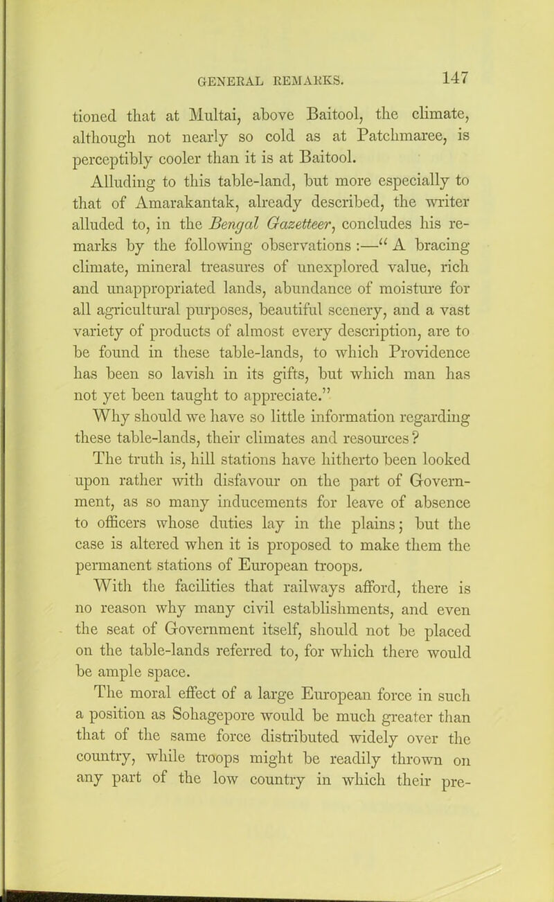 tioned that at Multai, above Baitool, the climate, although not nearly so cold as at Patchmaree, is perceptibly cooler than it is at Baitool. Alluding to this table-land, but more especially to that of Amarakantak, already described, the writer alluded to, in the Bengal Gazetteer, concludes his re- marks by the following observations :—u A bracing- climate, mineral treasures of unexplored value, rich and unappropriated lands, abundance of moisture for all agricultural purposes, beautiful scenery, and a vast variety of products of almost every description, are to be found in these table-lands, to which Providence has been so lavish in its gifts, but which man has not yet been taught to appreciate.” Why should we have so little information regarding these table-lands, their climates and resources ? The truth is, hill stations have hitherto been looked upon rather with disfavour on the part of Govern- ment, as so many inducements for leave of absence to officers whose duties lay in the plains; but the case is altered when it is proposed to make them the permanent stations of European troops. With the facilities that railways afford, there is no reason why many civil establishments, and even the seat of Government itself, should not be placed on the table-lands referred to, for which there would be ample space. The moral effect of a large European force in such a position as Sohagepore would be much greater than that of the same force distributed widely over the country, while troops might be readily thrown on any part of the low country in which their pre-