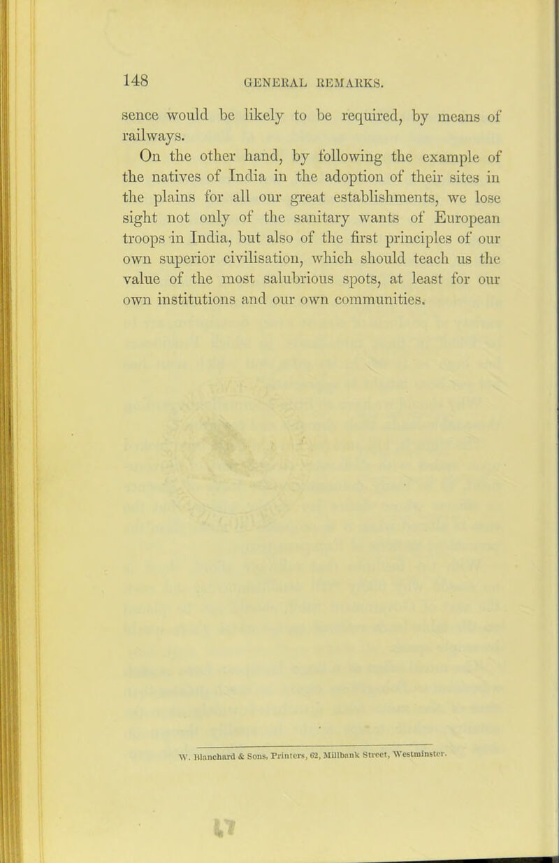 sence would be likely to be required, by means of railways. On the other hand, by following the example of the natives of India in the adoption of their sites in the plains for all our great establishments, we lose sight not only of the sanitary wants of European troops in India, but also of the first principles of our own superior civilisation, which should teach us the value of the most salubrious spots, at least for our own institutions and our own communities. W, Blanchard & Sons, Printers, G2, Millbank Street, Westminster.