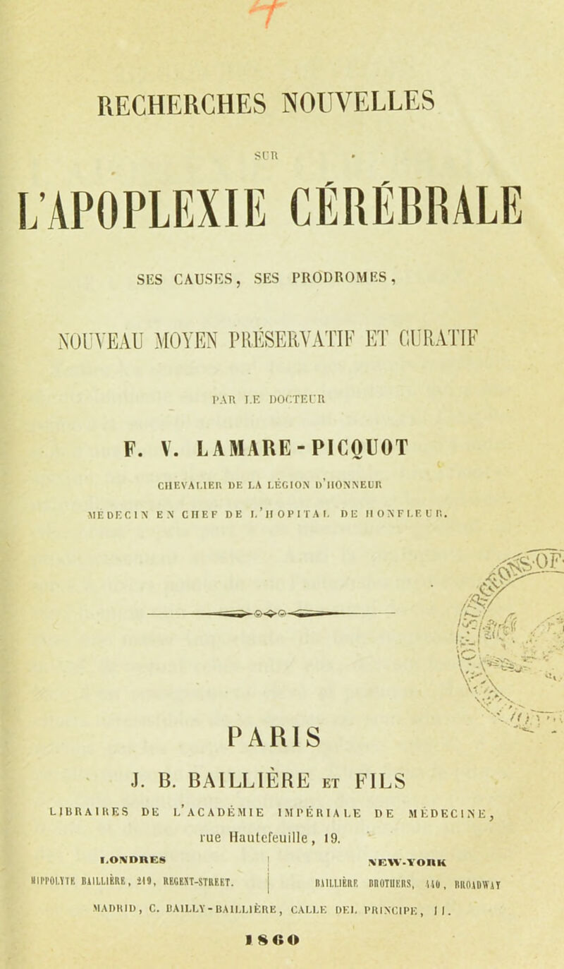 RECHERCHES NOUVELLES sur SES CAUSES, SES PRODROMES, NOUVEAU MOYEN PRÉSERVATIF ET CURATIF PAU I.E DOCTEUR F. V. LAMAUE-P1COUOT CHEVALIER UE I.A LÉGION ll’lIONNEUR MEDECIN EN CHEF DE 1,’HOPITAL DE II O N F LE U R. PARIS J. B. BAILLIÈRE et FILS LIBRAIRES DE l'àCADÉMIE IMPÉRIALE DE MÉDECINE, rue Hautefeuille, 19. LONDRES NFAV-YOnK IIPPOLTTR BAILLIÈRE , 219, REGEST-STUEET. [ IUILUBIIP. RnOTUERS, UO , B II OA D W A T MADRID, C. BAILLY-BAILLIÈRE, CALLE DEL PRINCIPE, II. 18 0 0