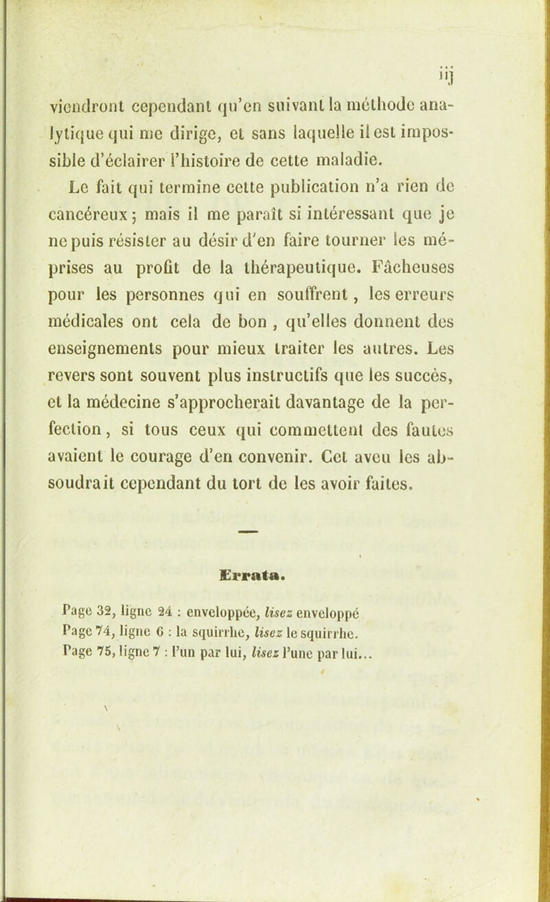 J vieiKlront cependant qn’en suivant la méthode ana- lytique qui me dirige, et sans laquelle il est impos- sible d’éclairer l’histoîre de cette maladie. Le fait qui termine celte publication n’a rien de cancéreux 5 mais il me paraît si intéressant que je ne puis résister au désir d'en faire tourner les mé- prises au profit de la thérapeutique. Fâcheuses pour les personnes qui en soulTrent, les erreurs médicales ont cela de bon , qu’elles donnent des enseignements pour mieux traiter les autres. Les revers sont souvent plus instructifs que les succès, et la médecine s’approcherait davantage de la per- fection , si tous ceux qui commettent des fautes avaient le courage d’en convenir. Cet aveu les ab- soudrait cependant du tort de les avoir faites. £i*rata. Page 32, ligne 24 ; enveloppée, lisez enveloppé Page 74, ligne C ; la squirrhe, lisez le squirrhe. Page 75, ligne 7 : l’un par lui, lisez l’une par lui...