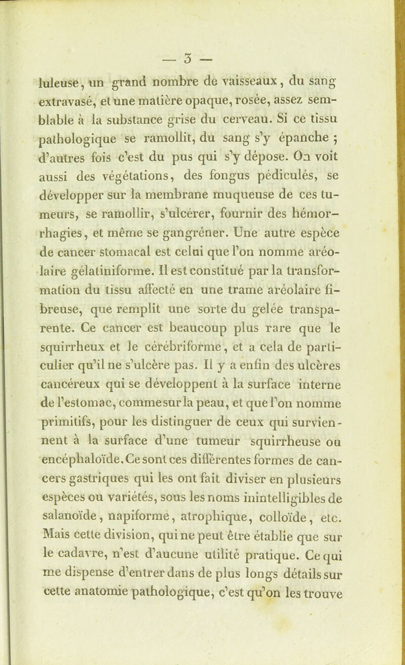 luleuse, un gTand nombre de vaisseaux, du sang extravasé, et une matière opaque, rosée, assez sem- blable à la substance grise du cerveau. Si ce tissu pathologique se ramollit, du sang s’y épanche ; d’autres fois c’est du pus qui s’y dépose. Oa voit aussi des végétations, des fongus pédiculés, se développer sur la membrane muqueuse de ces tu- meurs, se ramollir, s’ulcérer, fournir des hémor- rhagies, et même se gangréner. Une autre espèce de cancer stomacal est celui que l’on nomme aréo- laire gélatiniforme. Il est constitué par la transfor- mation du tissu affecté en une trame aréolaire fi- breuse, que remplit une sorte du gelée transpa- rente. Ce cancer est beaucoup plus rare que le squirrheux et le cérébriforme, et a cela de parti- culier qu’il ne s’ulcère pas. U y a enfin des ulcères cancéreux qui se développent à la surface interne de l’estomac, commesurla peau, et que l’on nomme primitifs, pour les distinguer de ceux qui survien- nent à la surface d’une tumeur squirrheuse ou encéphaloïde.Ce sont ces différentes formes de can- cers gastriques qui les ont fait diviser en plusieurs espèces ou variétés, sous les noms inintelligibles de salanoïde, napiforme, atrophique, colloïde, etc. Mais cette division, qui ne peut être établie que sur le cadavre, n’est d’aucune utilité pratique. Ce qui me dispense d’entrer dans de plus longs détails sur cette anatomie pathologique, c’est qu’on les trouve