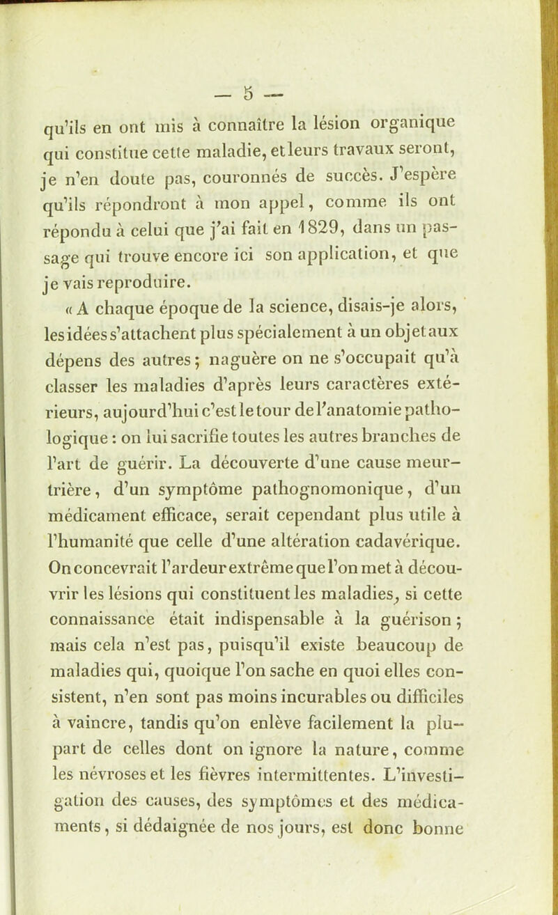 qu’ils en ont mis à connaître la lésion organique qui constitue cette maladie, etleurs travaux seront, je n’en doute pas, couronnés de succès. J’espère qu’ils répondront à mon appel, comme ils ont répondu à celui que j'ai fait en 1829, dans un pas- sage qui trouve encore ici son application, et que je vais reproduire. «A chaque époque de la science, disais-je alors, les idées s’attachent plus spécialement à un objet aux dépens des autres ; naguère on ne s’occupait qu’à classer les maladies d’après leurs caractères exté- rieurs, aujourd’hui c’est le tour de l'anatomie patho- logique : on lui sacrifie toutes les autres branches de l’art de guérir. La découverte d’une cause meur- trière , d’un symptôme pathognomonique, d’un médicament efficace, serait cependant plus utile à l’humanité que celle d’une altération cadavérique. On concevrait l’ardeurextrême que l’on meta décou- vrir les lésions qui constituent les maladies^ si cette connaissance était indispensable à la guérison ; mais cela n’est pas, puisqu’il existe beaucoup de maladies qui, quoique l’on sache en quoi elles con- sistent, n’en sont pas moins incurables ou difficiles à vaincre, tandis qu’on enlève facilement la plu- part de celles dont on ignore la nature, comme les névroses et les fièvres intermittentes. L’investi- gation des causes, des symptômes et des médica- ments , si dédaignée de nos jours, est donc bonne