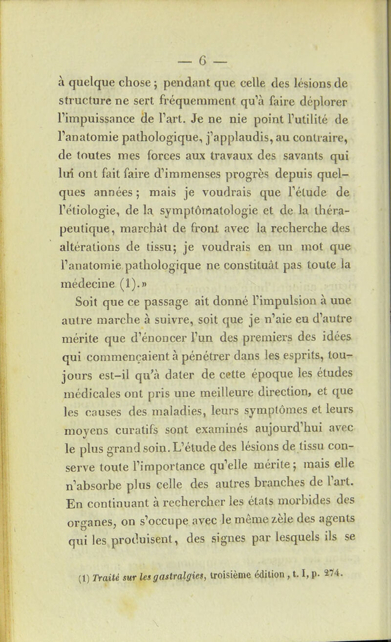 à quelque chose ; pendant que celle des lésions de structure ne sert fréquemment qu’à faire déplorer l’impuissance de l’art. Je ne nie point l’utilité de l’anatomie pathologique, j’applaudis, au contraire, de toutes mes forces aux travaux des savants qui hri ont fait faire d’immenses progrès depuis quel- ques années ; mais je voudrais que l’élude de l’étiologie, de la symptomatologie et de la théra- peutique, marchât de front avec la recherche des altérations de tissu; je voudrais en un mot que l’anatomie pathologique ne constituât pas toute la médecine (1).» Soit que ce passage ait donné l’impulsion à une autre marche à suivre, soit que je n’aie eu d’autre mérite que d’énoncer l’un des premiers des idées qui commençaient à pénétrer dans les esprits, tou- jours est-il qu^à dater de cette époque les études médicales ont pris une meilleure direction, et que les causes des maladies, leurs symptômes et leurs moyens curatifs sont examinés aujourd’hui avec le plus grand soin. L’étude des lésions de tissu con- serve toute l’importance qu’elle mérite; mais elle n’absorbe plus celle des autres branches de l’art. En continuant à rechercher les états morbides des organes, on s’occupe avec le même zèle des agents qui les produisent, des signes par lesquels ils se (t) Traité sur les gastralgies, troisième édition , 1.1, p. 274.