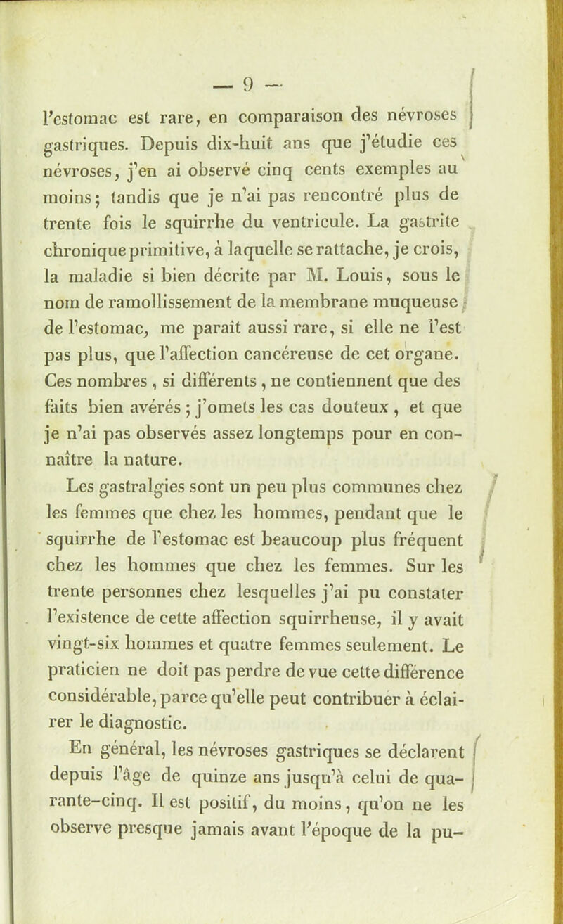 ^estomac est rare, en comparaison des névroses gastriques. Depuis dix-huit ans que j’étudie ces névroses, j’en ai observé cinq cents exemples au moins; tandis que je n’ai pas rencontré plus de trente fois le squirrhe du ventricule. La gastrite ^ chronique primitive, à laquelle se rattache, je crois, la maladie si bien décrite par M. Louis, sous le nom de ramollissement de la membrane muqueuse ^ de l’estomac, me paraît aussi rare, si elle ne l’est pas plus, que l’affection cancéreuse de cet organe. Ces nombres , si différents , ne contiennent que des faits bien avérés ; j’omets les cas douteux , et que je n’ai pas observés assez longtemps pour en con- naître la nature. Les gastralgies sont un peu plus communes chez les femmes que chez les hommes, pendant que le ■ ’ squirrhe de l’estomac est beaucoup plus fréquent j chez les hommes que chez les femmes. Sur les ' trente personnes chez lesquelles j’ai pu constater l’existence de cette affection squirrheuse, il y avait vingt-six hommes et quatre femmes seulement. Le praticien ne doit pas perdre de vue cette différence considérable, parce qu’elle peut contribuer à éclai- rer le diagnostic. En général, les névroses gastriques se déclarent j depuis l’âge de quinze ans jusqu’cà celui de qua- 1 rante-cinq. Il est positif, du moins, qu’on ne les observe presque jamais avant l’époque de la pu-