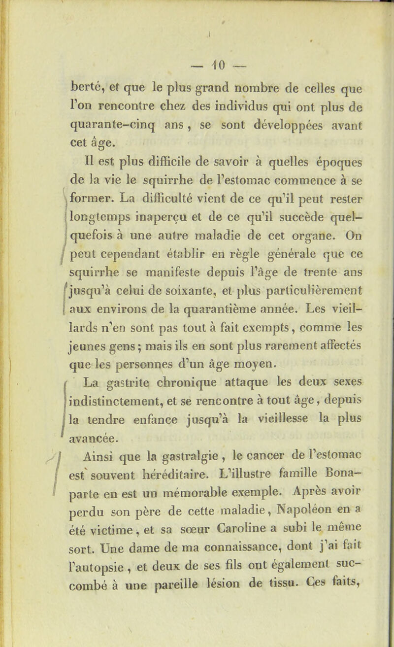 — ^0 berté, et que le plus grand nombre de celles que l’on rencontre chez des individus qui ont plus de quarante-cinq ans, se sont développées avant cet âge. Il est plus difficile de savoir à quelles époques de la vie le squirrhe de l’estomac commence à se 'v former. La difficulté vient de ce qu’il peut rester longtemps inaperçu et de ce qu’il succède quel- quefois à une autre maladie de cet organe. On I peut cependant établir en règle générale que ce squirrhe se manifeste depuis l’âge de trente ans (jusqu’à celui de soixante, et jdus particulièrement aux environs de la quarantième année. Les vieil- lards n’en sont pas tout à fait exempts, comme les jeunes gens ; mais ils en sont plus rarement affectés que les personnes d’un âge moyen. La gastrite chronique attaque les deux sexes indistinctement, et se rencontre à tout âge, depuis la tendre enfance jusqu’à la vieillesse la plus avancée. ^'1 Ainsi que la gastralgie, le cancer de l’estomac I est souvent héréditaire. L’illustre famille Bona—  parte en est un mémorable exemple. Après avoir perdu son père de cette maladie, Napoléon en a été victime, et sa sœur Caroline a subi le même sort. Une dame de ma connaissance, dont j’ai fait l’autopsie, et deux de ses fils ont également suc- combé à une pareille lésion de tissu. Ces faits.