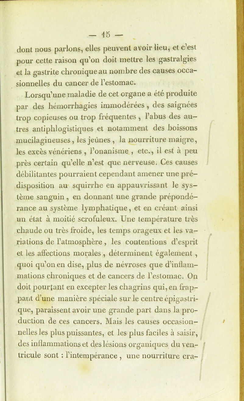 — ^5 — dont nous parlons, elles peuvent avoir lieu, et c’est pour cette raison qu’on doit mettre les gastralgies et la gastrite chronique au nombre des causes occa- sionnelles du cancer de l’estomac. Lorsqu’une maladie de cet organe a été produite par des hémorrhagies immodérées , des saignées trop copieuses ou trop fréquentes , l’abus des au- tres antiphlogistiques et notamment des boissons mucilagineuses, les jeûnes , la nourriture maigre, les excès vénériens , l’onanisme , etc., il est à peu près certain qu’elle n’est que nerveuse. Ces causes débilitantes pourraient cependant amener une pré- disposition au squirrhe en appauvrissant le sys- tème sanguin , en donnant une grande prépondé- rance au système lymphatique, et en créant ainsi un état à moitié scrofuleux. Une température très chaude ou très froide, les temps orageux et les va- riations de l’atmosphère, les contentions d’esprit et les affections morales , déterminent également , quoi qu’on en dise, plus de névroses que d’inffam- mations chroniques et de cancers de l’estomac. On doit pourtant en excepter les chagrins qui, en frap- pant d’une manière spéciale sur le centre épigastri- que, paraissent avoir une grande part dans la pro- duction de ces cancers. Mais les causes occasion- t nelles les plus puissantes, et les plus faciles à saisir, des inflammations et des lésions organiques du yen- f Iricule sont ; l’intempérance , une nourriture cra- ^