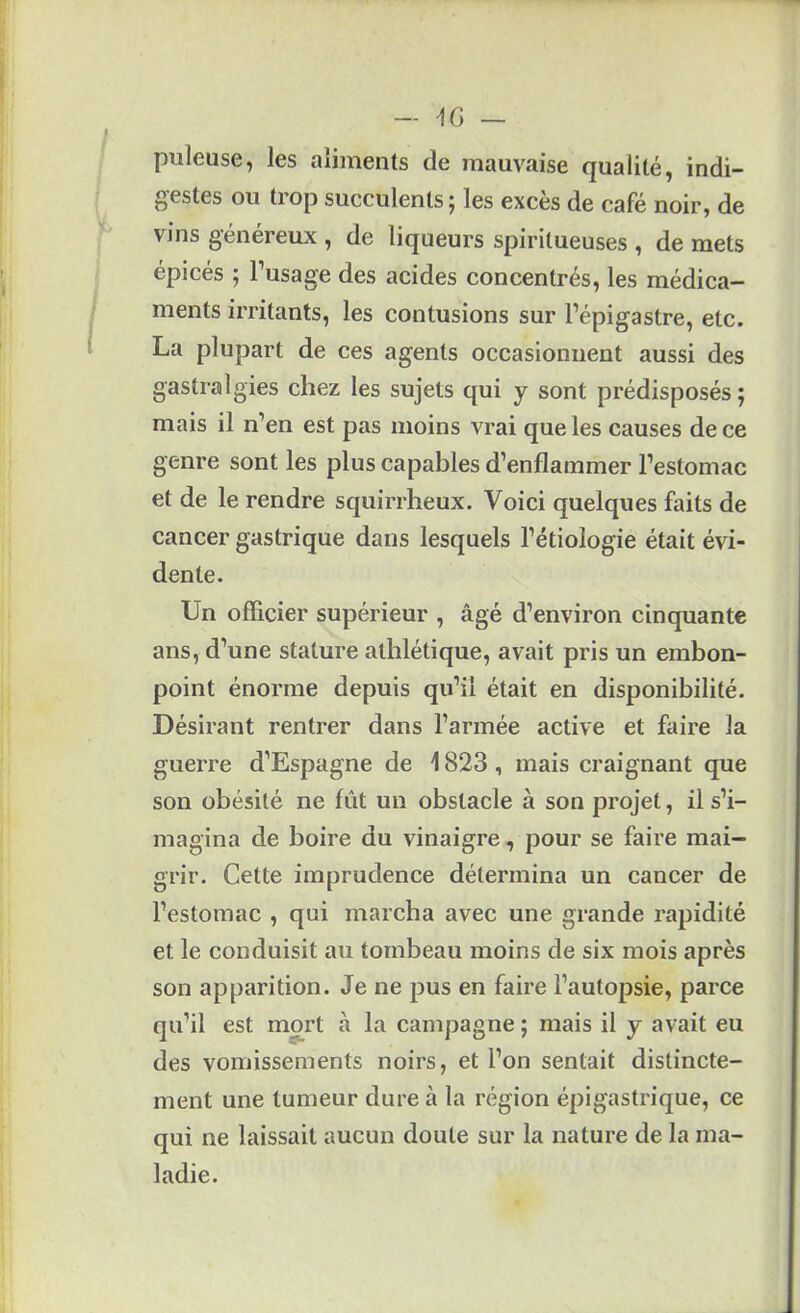 pilleuse, les aliments de mauvaise qualité, indi- gestes ou trop succulents; les excès de café noir, de vins généreux , de liqueurs spiritueuses , de mets épicés ; l’usage des acides concentrés, les médica- ments irritants, les contusions sur l’épigastre, etc. La plupart de ces agents occasionnent aussi des gastralgies chez les sujets qui y sont prédisposés; mais il n’en est pas moins vrai que les causes de ce genre sont les plus capables d’enflammer l’estomac et de le rendre squirrheux. Voici quelques faits de cancer gastrique dans lesquels l’étiologie était évi- dente. Un officier supérieur , âgé d’environ cinquante ans, d’une stature athlétique, avait pris un embon- point énorme depuis qu’il était en disponibilité. Désirant rentrer dans l’armée active et faire la guerre d’Espagne de 1823 , mais craignant que son obésité ne fût un obstacle à son projet, il s’i- magina de boire du vinaigre, pour se faire mai- grir. Cette imprudence détermina un cancer de l’estomac , qui marcha avec une grande rapidité et le conduisit au tombeau moins de six mois après son apparition. Je ne pus en faire l’autopsie, parce qu’il est mort à la campagne ; mais il y avait eu des vomissements noirs, et l’on sentait distincte- ment une tumeur dure à la région épigastrique, ce qui ne laissait aucun doute sur la nature de la ma- ladie.