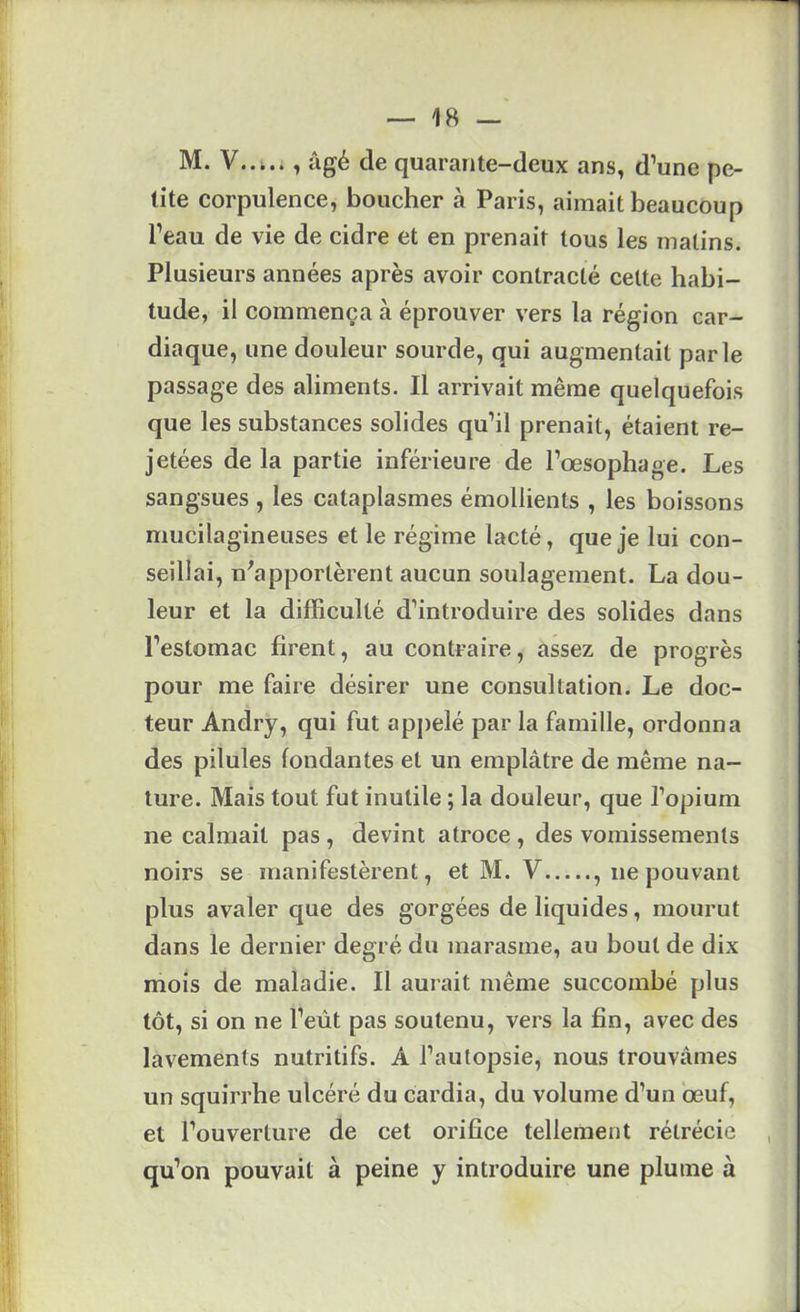 M. , âgé de quarante-deux ans, d’une pe- tite corpulence, boucher à Paris, aimait beaucoup l’eau de vie de cidre et en prenait tous les malins. Plusieurs années après avoir contracté celte habi- tude, il commença à éprouver vers la région car- diaque, une douleur sourde, qui augmentait parle passage des aliments. Il arrivait même quelquefois que les substances solides qu’il prenait, étaient re- jetées de la partie inférieure de l’œsophage. Les sangsues , les cataplasmes émollients , les boissons mucilagineuses et le régime lacté, que je lui con- seillai, n^apportèrent aucun soulagement. La dou- leur et la difficulté d’introduire des solides dans l’estomac firent, au contraire, assez de progrès pour me faire désirer une consultation. Le doc- teur Andry, qui fut appelé par la famille, ordonna des pilules fondantes et un emplâtre de même na- ture. Mais tout fut inutile ; la douleur, que l’opium ne calmait pas, devint atroce, des vomissements noirs se manifestèrent, et M. V , ne pouvant plus avaler que des gorgées de liquides, mourut dans le dernier degré du marasme, au bout de dix mois de maladie. Il aurait même succombé plus tôt, si on ne l’eût pas soutenu, vers la fin, avec des lavements nutritifs. A l’autopsie, nous trouvâmes un squirrhe ulcéré du cardia, du volume d’un œuf, et l’ouverture de cet orifice tellement rétrécie qu’on pouvait à peine y introduire une plume à