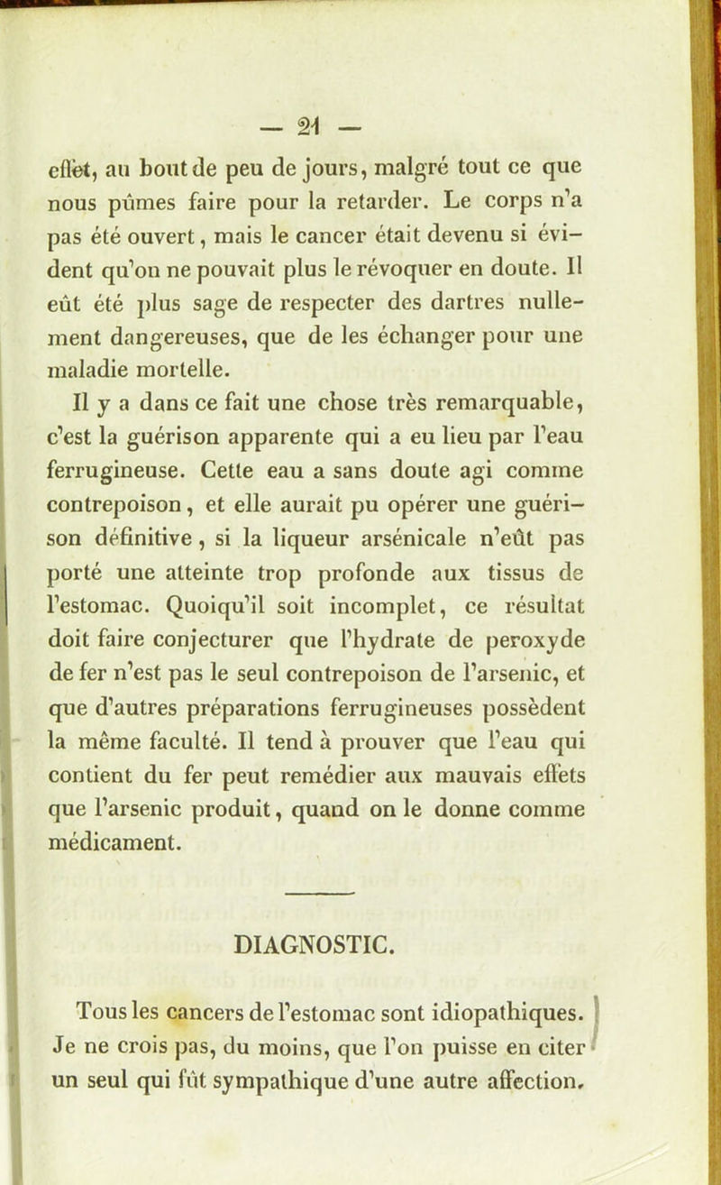 cflèt, au bout de peu de jours, malgré tout ce que nous pûmes faire pour la retarder. Le corps n’a pas été ouvert, mais le cancer était devenu si évi- dent qu’on ne pouvait plus le révoquer en doute. Il eût été i)lus sage de respecter des dartres nulle- ment dangereuses, que de les échanger pour une maladie mortelle. Il y a dans ce fait une chose très remarquable, c’est la guérison apparente qui a eu lieu par l’eau ferrugineuse. Cette eau a sans doute agi comme contrepoison, et elle aurait pu opérer une guéri- son définitive, si la liqueur arsénicale n’eût pas porté une atteinte trop profonde aux tissus de l’estomac. Quoiqu’il soit incomplet, ce résultat doit faire conjecturer que l’hydrate de peroxyde de fer n’est pas le seul contrepoison de l’arsenic, et que d’autres préparations ferrugineuses possèdent la même faculté. Il tend à prouver que l’eau qui contient du fer peut remédier aux mauvais efléts que l’arsenic produit, quand on le donne comme médicament. DIAGNOSTIC. Tous les cancers de l’estomac sont idiopathiques. Je ne crois pas, du moins, que l’on puisse en citer un seul qui fût sympathique d’une autre affection.