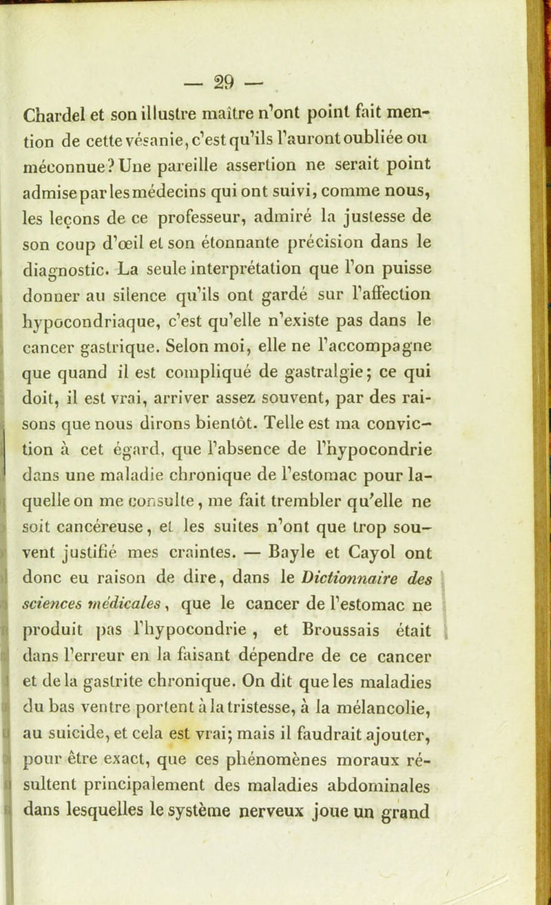Chardel et son illustre maître n’ont point fait men- tion de cette vésanie, c’est qu’ils l’auront oubliée ou méconnue? Une pareille assertion ne serait point admiseparlesmédecins qui ont suivi, comme nous, les leçons de ce professeur, admiré la justesse de son coup d’œil et son étonnante précision dans le diagnostic. La seule interprétation que l’on puisse donner au silence qu’ils ont gardé sur l’alFection hypocondriaque, c’est qu’elle n’existe pas dans le cancer gastrique. Selon moi, elle ne l’accompagne que quand il est compliqué de gastralgie; ce qui doit, il est vrai, arriver assez souvent, par des rai- sons que nous dirons bientôt. Telle est ma convic- tion à cet égard, que l’absence de l’hypocondrie dans une maladie chronique de l’estomac pour la- quelle on me consulte, me fait trembler qu^elle ne soit cancéreuse, et les suites n’ont que trop sou- vent justifié mes craintes. — Bayle et Cayol ont donc eu raison de dire, dans le Dictionnaire des sciences médicales, que le cancer de l’estomac ne produit ])as l’hypocondrie , et Broussais était dans l’erreur en la faisant dépendre de ce cancer et delà gastrite chronique. On dit que les maladies du bas ventre portent à la tristesse, à la mélancolie, au suicide, et cela est vrai; mais il faudrait ajouter, pour être exact, que ces phénomènes moraux ré- sultent principalement des maladies abdominales dans lesquelles le système nerveux joue un grand