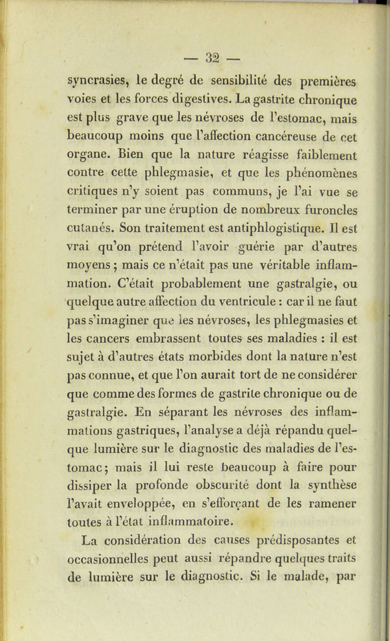 syncrasies, le degré de sensibilité des premières voies et les forces digestives. La gastrite chronique est plus grave que les névroses de l’estomac, mais beaucoup moins que l’affection cancéreuse de cet organe. Bien que la nature réagisse faiblement contre cette phlegmasie, et que les phénomènes critiques n’y soient pas communs, je l’ai vue se terminer par une éruption de nombreux furoncles cutanés. Son traitement est antiphlogistique. Il est vrai qu’on prétend l’avoir guérie par d’autres moyens ; mais ce n’était pas une véritable inflam- mation. C’était probablement une gastralgie, ou quelque autre affection du ventricule : car il ne faut pas s’imaginer que les névroses, les phlegmasies et les cancers embrassent toutes ses maladies : il est sujet à d’autres états morbides dont la nature n’est pas connue, et que l’on aurait tort de ne considérer que comme des formes de gastrite chronique ou de gastralgie. En séparant les névroses des inflam- mations gastriques, l’analyse a déjà répandu quel- que lumière sur le diagnostic des maladies de l’es- tomac; mais il lui reste beaucoup à faire pour dissiper la profonde obscurité dont la synthèse l’avait enveloppée, en s’efforçant de les ramener toutes à l’état inflammatoire. La considéi'ation des causes prédisposantes et occasionnelles peut aussi répandre quelques traits de lumière sur le diagnostic. Si le malade, par