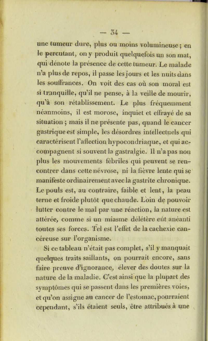 54 ■— une tumeur dure, plus ou moins volumineuse ; en le percutant, on y produit quelquefois un son mat, qui dénote la présence de cette tumeur. Le malade n’a plus de repos, il passe les jours et les nuits dans les souffrances. On voit des cas où son moral est si tranquille, qu’il ne pense, à la veille de mourir, qu’à son rétablissement. Le plus fréquemment néanmoins, il est morose, inquiet et effrayé de sa situation ; mais il ne présente pas, quand le cancer gastrique est simple, les désordres intellectuels qui caractérisent l’affection hypocondriaque, et qui ac- compagnent si souvent la gastralgie. Il n’a pas non plus les mouvements fébriles qui peuvent se ren- contrer dans cette névrose, ni la fièvre lente qui se manifeste ordinairement avec la gastrite chronique. Le pouls est, au contraire, faible et lent, la peau terne et froide plutôt que chaude. Loin de pouvoir lutter contre le mal par une réaction, la nature est attérée, comme si un miasme délétère eût anéanti toutes ses forces. Tel est ffeffet de la cachexie can- céreuse sur l’organisme. Si ce tableau n’était pas complet, s’il y manquait quelques traits saillants, on pourrait encore, sans faire preuve d’ignorance, élever des doutes sur la nature de la maladie. C'est ainsi que la plupart des symptômes qui se passent dans les premières voies, et qu’on assigne au cancer de l’estomac, pourraient cependant, s’ils étaient seuls, être attribués à une