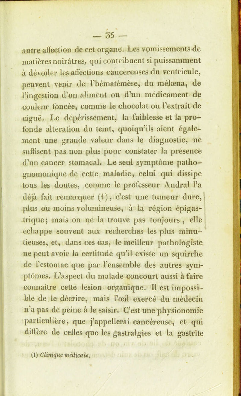 autre aiïection de cet organe. Les vomissements de matières noirâtres, qui contribuent si puissamment à dévoiler les alFections cancéreuses du ventricule, peuvent venir de Thématémèse, du mélæna, de l’ingestion d’un aliment ou d’un médicament de couleur foncée, comme le chocolat ou l’extrait de ciguë. Le dépérissement, la faiblesse et la pro- fonde altération du teint, quoiqu’ils aient égale- ment une grande valeur dans le diagnostic, ne suffisent pas non plus pour constater la présence d’un cancer stomacal. Le seul symptôme patho- gnomonique de cette maladie, celui qui dissipe tous les doutes, comme le professeur Andral l’a déjà fait remarquer (1 ), c’est une tumeur dure, ' plus ou moins volumineuse, à la région épigas- trique; mais on ne la trouve pas toujours, elle échappe souvent aux recherches les plus minu- tieuses, et, dans ces cas, le meilleur pathologiste ne peut avoir la certitude qu^il existe un squirrhe de l’estomac que par l’ensemble des autres sym- ptômes. L’aspect du malade concourt aussi à faire connaître cette lésion organique. Il est impossi- ble de le décrire, mais l’œil exercé du médecin n’a pas de peine à le saisir. C’est une physionomie particulière, que j’appellerai cancéreuse, et qui diftère de celles que les gastralgies et la gastrite (1) Clinique médicale.