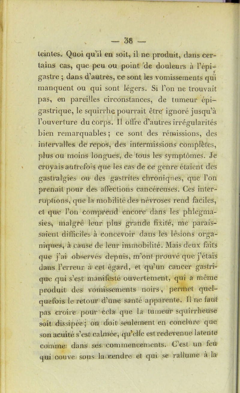 teintes. Quoi qu’il en soit, il ne produit, dans cer- tains cas, que peu ou point de douleurs à l’épi- gastre ; dans d’autres, ce sont les vomissements qui manquent ou qui sont légers. Si l’on ne trouvait pas, en pareilles circonstances, de tumeur épi- gastrique, le squirrhe pourrait être ignoré jusqu’à l’ouverture du corps. Il offre d’autres irrégularités bien remarquables ; ce sont des rémissions, des intervalles de repos, des intermissions complètes, plus ou moins longues, de tous les symptômes. Je croyais autrefois que les cas de ce genre étaient des gastralgies ou des gastrites chroniques, que l’on prenait pour des affections cancéreuses. Ces inter- ruptions, que la mobilité des névroses rend faciles, et que l’on comprend encore dans les phlegma- sicsi, malgré leur plus grande fixité, me parais- saient difficiles à Concevoir dans les lésions orga- niques, à cause de leur immobilité. Mais deux faits que j’ai observés depuis, m’ont prouvé que j’étais dans l’erreur à cet égard, et qu’un cancer gastri- que qui s’est manifesté ouvertement, qui a même produit des vomissements noirs, permet quel- quefois le retour d’une santé apparente. Une faut pas croire poiir cela que la tumeur squirrheuse soit dissipée ; on doit seulement en conclure que son acuité s’est: calmée, qu’elle est redevenue latente comme; dans ses commencements. C’est un feu qui couve sous lui cendre et qui se rallume a la