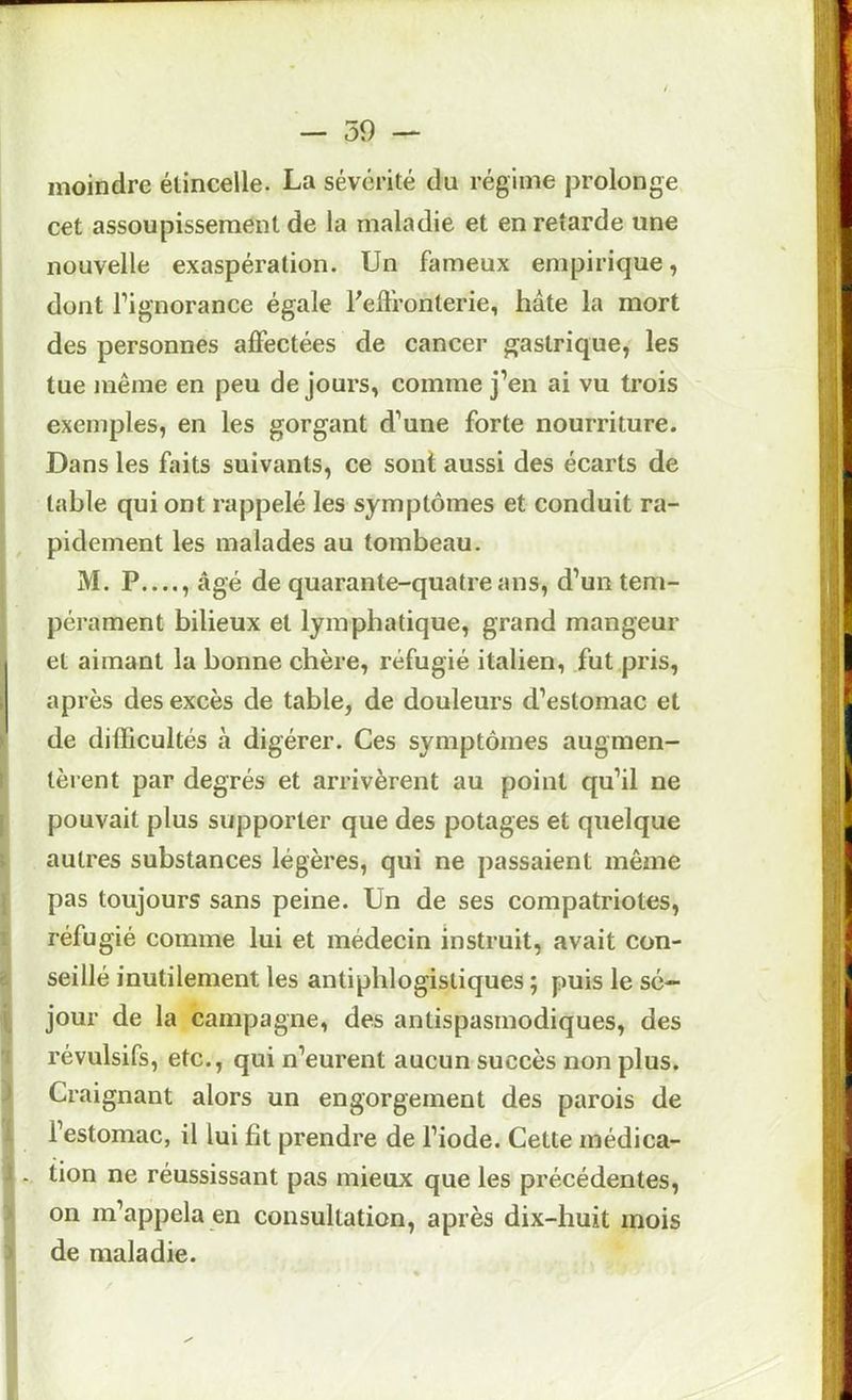 moindre étincelle. La sévérité du régime j3rolonge cet assoupissement de la maladie et en retarde une nouvelle exaspération. Un fameux empirique, dont l’ignorance égale Fed'ronterie, hâte la mort des personnes affectées de cancer gastrique, les tue même en peu de jours, comme j’en ai vu trois - exemples, en les gorgant d’une forte nourriture. Dans les faits suivants, ce sont aussi des écarts de table qui ont rappelé les symptômes et conduit ra- pidement les malades au tombeau. M. P , âgé de quarante-quatre ans, d’un tem- pérament bilieux et lymphatique, grand mangeur et aimant la bonne chère, réfugié italien, fut pris, ^ après des excès de table, de douleurs d’estomac et ? de difficultés à digérer. Ces symptômes augmen- t tèrent par degrés et arrivèrent au point qu’il ne [ pouvait plus supporter que des potages et quelque ; autres substances légères, qui ne passaient même { pas toujours sans peine. Un de ses compatriotes, I réfugié comme lui et médecin instruit, avait con- à seillé inutilement les antiphlogistiques ; puis le sé- \ jour de la campagne, des antispasmodiques, des ■J révulsifs, etc., qui n’eurent aucun succès non plus, j Craignant alors un engorgement des parois de i. l’estomac, il lui fît prendre de l’iode. Cette médica- J . tion ne réussissant pas mieux que les précédentes, > on m’appela en consultation, après dix-huit mois > de maladie.