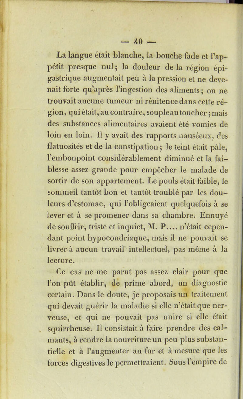 La langue était blanche, la bouche fade et l’ap~ pétit presque nul ; la douleur de la région épi- gastrique augmentait peu à la pression et ne deve- nait forte qu’après l’ingestion des aliments; on ne trouvait aucune tumeur ni rénitence dans cette ré- gion, qui était, au contraire, soupleau toucher ; mais des substances alimentaires avaient été vomies de loin en loin. Il y avait des rapports nauséeux, des flatuosités et de la constipation; le teint était pâle, l’embonpoint considérablement diminué et la fai- blesse assez grande pour empêcher le malade de sortir de son appartement. Le pouls était faible, le sommeil tantôt bon et tantôt troublé par les dou- leurs d’estomac, qui l’obligeaient quelquefois à se lever et à se promener dans sa chambre. Ennuyé de souffrir, triste et inquiet, M. P.... n’était cepen- dant point hypocondriaque, mais il ne pouvait se livrer à aucun travail' intellectuel, pas même à la lecture. Ce cas ne me parut pas assez clair pour que l’on pût établir, de prime abord, un diagnostic certain. Dans le doute, je proposais un traitement qui devait guérir la maladie si elle n’était que ner- veuse, et qui ne pouvait pas nuire si elle était squirrheuse. Il consistait à faire prendre des cal- mants, à rendre la nourriture un peu plus substan- tielle et à l’augmenter au fur et à mesure que les forces digestives le permettraient. Sous l’empire de